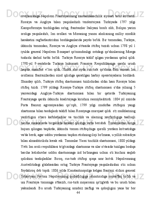 rivojlanishiga  Napoleon  Frantsiyasining  mustamlakachilik  siyosati   ta'sir  ko'rsatdi.
Rossiya   va   Angliya   bilan   yaqinlashish   tendentsiyasi   Turkiyada   1797   yilgi
Kampoformiya   tinchligidan   so'ng,   frantsuzlar   Italiyani   bosib   olib,   Bolqon   yarim
oroliga   yaqinlashib,   Ion   orollari   va   Moraning   yunon   aholisining   milliy   ozodlik
harakatini  rag'batlantirishni  boshlaganlarida paydo bo'ldi. Bir  tomondan, Turkiya,
ikkinchi   tomondan,   Rossiya   va   Angliya   o'rtasida   ittifoq   tuzish   uchun   1798   yil   1
iyulda   general   Napoleon   Bonapart   qo'mondonligi   ostidagi   qo'shinlarning   Misrga
tushishi   darhol   turtki   bo'ldi.   Turkiya   Rossiya   taklif   qilgan   yordamni   qabul   qildi.
1798-yil   9-sentabrda   Turkiya   hukumati   Fransiya   Respublikasiga   qarshi   urush
haqida   manifest   e’lon   qildi.   Xuddi   shu   oyda   rus-turk   qo'shma   floti   asosan   Ion
orollarini   frantsuzlardan   ozod   qilishga   qaratilgan   harbiy   operatsiyalarni   boshladi.
Shunday   qilib,   Turkiya   ittifoq   shartnomasi   tuzilishidan   oldin   ham   Rossiya   bilan
ittifoq   tuzdi.   1799   yildagi   Rossiya-Turkiya   ittifoq   shartnomasi   o'sha   yilning   5
yanvaridagi   Angliya-Turkiya   shartnomasi   bilan   bir   qatorda   Turkiyaning
Frantsiyaga qarshi  ikkinchi koalitsiyaga kirishini  rasmiylashtirdi. 1804 yil oxirida
Porta   fransuz   agressiyasidan   qo‘rqib,   1799   yilgi   mudofaa   ittifoqini   yangi
shartnoma bilan tasdiqlash taklifi bilan Rossiyaga murojaat qildi. o'z mulklarining
yaxlitligini   o'zaro   kafolatladilar   va   tinchlik   va   ularning   xavfsizligiga   taalluqli
barcha masalalarda birgalikda harakat qilishga va'da berishdi. Tomonlardan biriga
hujum   qilingan   taqdirda,   ikkinchi   tomon   ittifoqchiga   qurolli   yordam   ko'rsatishga
va'da berdi; agar ushbu yordamni taqdim etishning iloji bo'lmasa, u yillik subsidiya
bilan almashtirilishi kerak edi. Tomonlar Yassi tinchlik shartnomasi, 1800 yildagi
Yetti Ion oroli respublikasi to'g'risidagi shartnoma va ular o'rtasida tuzilgan boshqa
barcha   kelishuvlar   ushbu   shartnomaga   zid   bo'lmagani   uchun   o'z   kuchini   saqlab
qolishini   tasdiqladilar.   Biroq,   rus-turk   ittifoqi   qisqa   umr   ko'rdi.   Napoleonning
Austerlitzdagi   g'alabasidan   so'ng   Turkiya   Frantsiyaga   yaqinlashishni   o'zi   uchun
foydaliroq deb topdi. 1806 yilda Konstantinopolga kelgan frantsuz elchisi general
Sebastyani   Portoni   Napoleonning   qudratliligiga   ishontirishga   muvaffaq   bo'ldi   va
uni   Frantsiya   tomoniga   o'tkazib,   rus-turk   mojarosini   qo'zg'atdi   va   bu   urush   bilan
yakunlandi.   Bu   urush   Turkiyaning   umidsiz   zaifligi   va   qoloqligini   yana   bir   bor
44