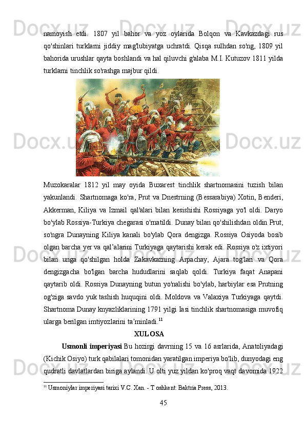 namoyish   etdi.   1807   yil   bahor   va   yoz   oylarida   Bolqon   va   Kavkazdagi   rus
qo'shinlari   turklarni   jiddiy   mag'lubiyatga   uchratdi.   Qisqa   sulhdan   so'ng,   1809   yil
bahorida urushlar qayta boshlandi va hal qiluvchi g'alaba M.I. Kutuzov 1811 yilda
turklarni tinchlik so'rashga majbur qildi.
                    
Muzokaralar   1812   yil   may   oyida   Buxarest   tinchlik   shartnomasini   tuzish   bilan
yakunlandi. Shartnomaga ko'ra, Prut va Dnestrning (Bessarabiya)  Xotin, Benderi,
Akkerman,   Kiliya   va   Izmail   qal'alari   bilan   kesishishi   Rossiyaga   yo'l   oldi.   Daryo
bo'ylab Rossiya-Turkiya chegarasi o'rnatildi. Dunay bilan qo'shilishdan oldin Prut,
so'ngra   Dunayning   Kiliya   kanali   bo'ylab   Qora   dengizga.   Rossiya   Osiyoda   bosib
olgan barcha yer va qal’alarini Turkiyaga qaytarishi kerak edi. Rossiya o'z ixtiyori
bilan   unga   qo'shilgan   holda   Zakavkazning   Arpachay,   Ajara   tog'lari   va   Qora
dengizgacha   bo'lgan   barcha   hududlarini   saqlab   qoldi.   Turkiya   faqat   Anapani
qaytarib oldi. Rossiya  Dunayning butun yo'nalishi  bo'ylab, harbiylar  esa  Prutning
og'ziga  savdo  yuk tashish   huquqini  oldi.  Moldova  va Valaxiya  Turkiyaga  qaytdi.
Shartnoma Dunay knyazliklarining 1791 yilgi Iasi tinchlik shartnomasiga muvofiq
ularga berilgan imtiyozlarini ta minladi.ʼ 11
XULOSA
Usmonli imperiyasi   Bu hozirgi davrning 15 va 16 asrlarida, Anatoliyadagi
(Kichik Osiyo) turk qabilalari tomonidan yaratilgan imperiya bo'lib, dunyodagi eng
qudratli davlatlardan biriga aylandi.   U olti yuz yildan ko'proq vaqt davomida 1922
11
  Usmoniylar imperiyasi tarixi V.C. Xan. - T oshkent: Baktria Press, 2013.
45 