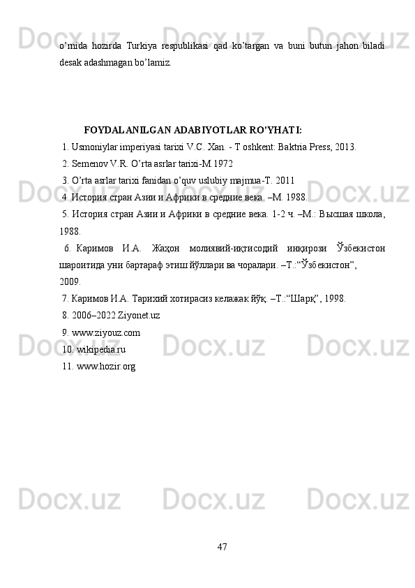 o’rnida   hozirda   Turkiya   respublikasi   qad   ko’targan   va   buni   butun   jahon   biladi
desak adashmagan bo’lamiz.
FOYDALANILGAN ADABIYOTLAR RO’YHATI:
 1. Usmoniylar imperiyasi tarixi V.C. Xan. - T oshkent: Baktria Press, 2013.
 2. Semenov V.R. O’rta asrlar tarixi-M.1972
 3. O’rta asrlar tarixi fanidan o’quv uslubiy majmua-T. 2011
 4. История стран Азии и Африки в средние века. –М. 1988.
 5. История стран Азии и Африки в средние века. 1-2 ч. –M.: Высшая школа,
1988. 
  6.   Каримов     И . А .     Жаҳон     молиявий - иқтисодий     инқирози     Ўзбекистон
шароитида   уни   бартараф   этиш   йўллари   ва   чоралари . – Т .:“ Ўзбекистон ”, 
2009.
 7. Каримов И.А. Тарихий хотирасиз келажак йўқ. –Т.:“Шарқ”, 1998.
 8.  2006–2022   Ziyonet.uz
 9.  www.ziyouz.com
 10. wikipedia.ru
 11. www.hozir.org
47 