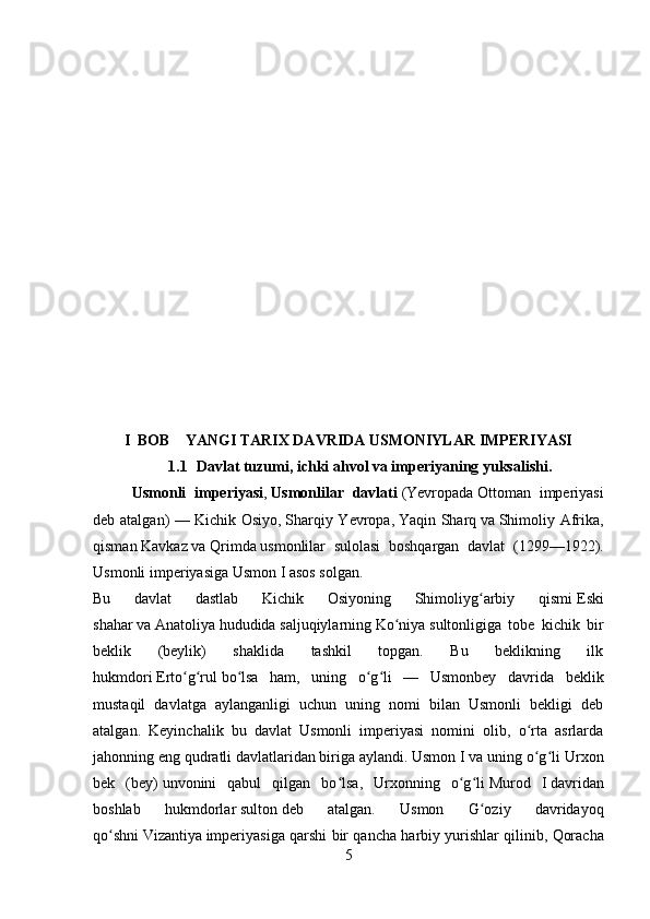I  BOB    YANGI TARIX DAVRIDA USMONIYLAR IMPERIYASI
1.1   Davlat tuzumi, ichki ahvol va imperiyaning yuksalishi.
Usmonli   imperiyasi ,   Usmonlilar   davlati   ( Yevropada   Ottoman   imperiyasi
deb atalgan)  —   Kichik Osiyo ,   Sharqiy Yevropa ,   Yaqin Sharq   va   Shimoliy Afrika ,
qisman   Kavkaz   va   Qrimda   usmonlilar   sulolasi   boshqargan   davlat   ( 1299 — 1922 ).
Usmonli imperiyasiga   Usmon I   asos solgan. 
Bu   davlat   dastlab   Kichik   Osiyoning   Shimoliyg arbiy   qismiʻ   Eski
shahar   va   Anatoliya   hududida   saljuqiylarning   Ko niya	
ʻ   sultonligiga   tobe   kichik   bir
beklik   (beylik)   shaklida   tashkil   topgan.   Bu   beklikning   ilk
hukmdori   Erto g rul	
ʻ ʻ   bo lsa   ham,   uning   o g li   —   Usmonbey   davrida   beklik	ʻ ʻ ʻ
mustaqil   davlatga   aylanganligi   uchun   uning   nomi   bilan   Usmonli   bekligi   deb
atalgan.   Keyinchalik   bu   davlat   Usmonli   imperiyasi   nomini   olib,   o rta   asrlarda	
ʻ
jahonning eng qudratli davlatlaridan biriga aylandi. Usmon I va uning o g li
ʻ ʻ   Urxon
bek   (bey)   unvonini   qabul   qilgan   bo lsa,   Urxonning   o g li	
ʻ ʻ ʻ   Murod   I   davridan
boshlab   hukmdorlar   sulton   deb   atalgan.   Usmon   G oziy   davridayoq	
ʻ
qo shni	
ʻ   Vizantiya   imperiyasiga qarshi bir qancha harbiy yurishlar qilinib,   Qoracha
5