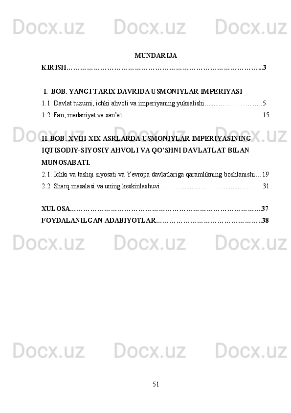 MUNDARIJA
KIRISH…………………………………………………………………………...3
 I.  BOB. YANGI TARIX DAVRIDA USMONIYLAR IMPERIYASI
1 .1 .   Davlat tuzumi, ichki ahvoli va imperiyaning yuksalishi……………………..5
1. 2.  Fan, madaniyat va san’at……………………………………………………..15
II. BOB. XVIII-XIX ASRLARDA USMONIYLAR IMPERIYASINING  
IQTISODIY-SIYOSIY AHVOLI VA QO’SHNI DAVLATLAT BILAN 
MUNOSABATI.
2.1. Ichki va tashqi siyosati va Yevropa davlatlariga qaramlikning boshlanishi…19
2.2.  Sharq masalasi va uning keskinlashuvi………………………………………31
XULOSA………………………………………………………………………....37
FOYDALANILGAN ADABIYOTLAR………………………………………..38
51