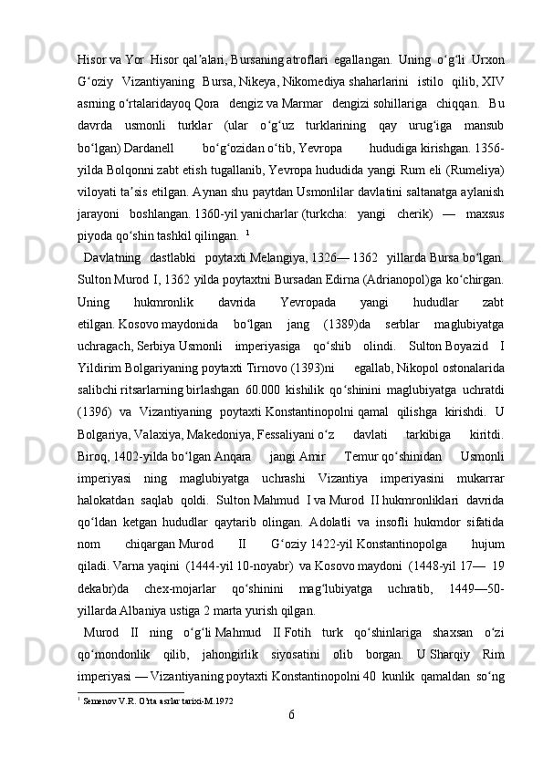 Hisor   va   Yor   Hisor   qal alari,ʼ   Bursaning   atroflari   egallangan.   Uning   o g li   Urxon	ʻ ʻ
G oziy   Vizantiyaning   Bursa,	
ʻ   Nikeya ,   Nikomediya   shaharlarini   istilo   qilib,   XIV
asrning   o rtalaridayoq	
ʻ   Qora   dengiz   va   Marmar   dengizi   sohillariga   chiqqan.   Bu
davrda   usmonli   turklar   (ular   o g uz   turklarining   qay   urug iga   mansub	
ʻ ʻ ʻ
bo lgan)	
ʻ   Dardanell   bo g ozidan	ʻ ʻ   o tib,	ʻ   Yevropa   hududiga   kirishgan.   1356-
yilda   Bolqonni   zabt etish tugallanib,   Yevropa   hududida yangi Rum eli ( Rumeliya )
viloyati ta sis etilgan. Aynan shu paytdan Usmonlilar davlatini saltanatga aylanish	
ʼ
jarayoni   boshlangan.   1360-yil   yanicharlar   (turkcha:   yangi   cherik)   —   maxsus
piyoda qo shin tashkil qilingan.
ʻ    1
Davlatning   dastlabki   poytaxti   Melangiya ,   1326 —   1362   yillarda   Bursa   bo lgan.	
ʻ
Sulton   Murod I ,   1362   yilda   poytaxtni   Bursadan   Edirna   (Adrianopol)ga ko chirgan.	
ʻ
Uning   hukmronlik   davrida   Yevropada   yangi   hududlar   zabt
etilgan.   Kosovo   maydonida   bo lgan   jang   (	
ʻ 1389 )da   serblar   maglubiyatga
uchragach,   Serbiya   Usmonli   imperiyasiga   qo shib   olindi.   Sulton	
ʻ   Boyazid   I
Yildirim   Bolgariyaning   poytaxti   Tirnovo   (1393)ni   egallab,   Nikopol   ostonalarida
salibchi   ritsarlarning   birlashgan   60.000   kishilik   qo shinini   maglubiyatga   uchratdi	
ʻ
( 1396 )   va   Vizantiyaning   poytaxti   Konstantinopolni   qamal   qilishga   kirishdi.   U
Bolgariya,   Valaxiya ,   Makedoniya ,   Fessaliyani   o z   davlati   tarkibiga   kiritdi.	
ʻ
Biroq,   1402-yilda   bo lgan	
ʻ   Anqara   jangi   Amir   Temur   qo shinidan   Usmonli	ʻ
imperiyasi   ning   maglubiyatga   uchrashi   Vizantiya   imperiyasini   mukarrar
halokatdan   saqlab   qoldi.   Sulton   Mahmud   I   va   Murod   II   hukmronliklari   davrida
qo ldan   ketgan   hududlar   qaytarib   olingan.   Adolatli   va   insofli   hukmdor   sifatida	
ʻ
nom   chiqargan   Murod   II   G oziy	
ʻ   1422-yil   Konstantinopolga   hujum
qiladi.   Varna   yaqini   ( 1444-yil   10-noyabr )   va   Kosovo   maydoni   ( 1448-yil   17—   19
dekabr)da   chex-mojarlar   qo shinini   mag lubiyatga   uchratib,   1449—50-	
ʻ ʻ
yillarda   Albaniya   ustiga 2 marta yurish qilgan. 
Murod   II   ning   o g li	
ʻ ʻ   Mahmud   II   Fotih   turk   qo shinlariga   shaxsan   o zi	ʻ ʻ
qo mondonlik   qilib,   jahongirlik   siyosatini   olib   borgan.   U	
ʻ   Sharqiy   Rim
imperiyasi   —   Vizantiyaning   poytaxti   Konstantinopolni   40   kunlik   qamaldan   so ng	
ʻ
1
 Semenov V.R. O’rta asrlar tarixi-M.1972
6