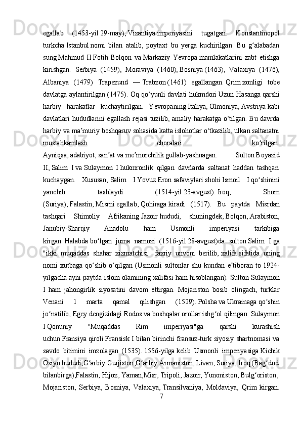 egallab   ( 1453-yil   29-may ),   Vizantiya   imperiyasini   tugatgan.   Konstantinopol
turkcha   Istanbul   nomi   bilan   atalib,   poytaxt   bu   yerga   kuchirilgan.   Bu   g alabadanʻ
sung   Mahmud   II   Fotih   Bolqon   va   Markaziy   Yevropa   mamlakatlarini   zabt   etishga
kirishgan.   Serbiya   ( 1459 ),   Moraviya   ( 1460 ),   Bosniya   ( 1463 ),   Valaxiya   ( 1476 ),
Albaniya   ( 1479 )   Trapezund   —   Trabzon   ( 1461 )   egallangan.   Qrim   xonligi   tobe
davlatga aylantirilgan ( 1475 ). Oq qo yunli davlati hukmdori	
ʻ   Uzun Hasanga   qarshi
harbiy   harakatlar   kuchaytirilgan.   Yevropaning   Italiya ,   Olmoniya ,   Avstriya   kabi
davlatlari hududlarini egallash rejasi tuzilib, amaliy harakatga o tilgan. Bu davrda	
ʻ
harbiy va ma muriy boshqaruv sohasida katta islohotlar o tkazilib, ulkan saltanatni	
ʼ ʻ
mus tahkamlash   choralari   ko rilgan.	
ʻ
Ayniqsa,   adabiyot ,   san at	
ʼ   va   me morchilik	ʼ   gullab-yashnagan.   Sulton   Boyazid
II ,   Salim   I   va   Sulaymon   I   hukmronlik   qilgan   davrlarda   saltanat   haddan   tashqari
kuchaygan.   Xususan,   Salim   I   Yovuz   Eron   safaviylari   shohi   Ismoil   I   qo shinini	
ʻ
yanchib   tashlaydi   ( 1514-yil   23-avgust ).   Iroq ,   Shom
( Suriya ),   Falastin ,   Misrni   egallab,   Qohiraga   kiradi   ( 1517 ).   Bu   paytda   Misrdan
tashqari   Shimoliy   Afrikaning   Jazoir   hududi,   shuningdek,   Bolqon ,   Arabiston ,
Janubiy-Sharqiy   Anadolu   ham   Usmonli   imperiyasi   tarkibiga
kirgan.   Halabda   bo lgan   juma   namozi   (	
ʻ 1516-yil   28-avgust )da   sulton   Salim   I   ga
"ikki   muqaddas   shahar   xizmatchisi"   faxriy   unvoni   berilib,   xalifa   sifatida   uning
nomi   xutbaga   qo shib   o qilgan  (Usmonli   sultonlar   shu   kundan   e tiboran   to
ʻ ʻ ʼ   1924-
yilgacha   ayni paytda islom olamining xalifasi ham hisoblangan).  Sulton Sulaymon
I   ham   jahongirlik   siyosatini   davom   ettirgan.   Mojariston   bosib   olingach,   turklar
Venani   1   marta   qamal   qilishgan   ( 1529 ).   Polsha   va   Ukrainaga   qo shin	
ʻ
jo natilib,	
ʻ   Egey dengizidagi   Rodos va boshqalar orollar ishg ol qilingan.	ʻ   Sulaymon
I   Qonuniy   "Muqaddas   Rim   imperiyasi"ga   qarshi   kurashish
uchun   Fransiya   qiroli   Fransisk I   bilan birinchi fransuz-turk siyosiy shartnomasi  va
savdo   bitimini   imzolagan   (1535).   1556-yilga   kelib   Usmonli   imperiyasiga   Kichik
Osiyo   hududi, G arbiy	
ʻ   Gurjiston , G arbiy	ʻ   Armaniston ,   Livan ,   Suriya ,   Iroq   ( Bag dod	ʻ  
bilanbirga), Falastin,   Hijoz ,   Yaman , Misr,   Tripoli ,   Jazoir ,   Yunoniston ,   Bulg oriston	
ʻ ,  
Mojariston ,   Serbiya,   Bosniya,   Valaxiya,   Transilvaniya ,   Moldaviya,   Qrim   kirgan.
7