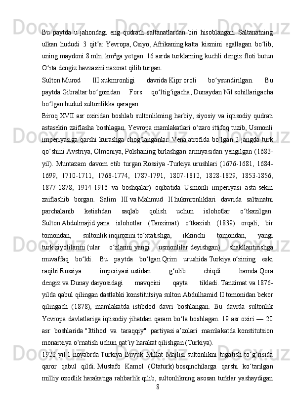 Bu   paytda   u   jahondagi   eng   qudratli   saltanatlardan   biri   hisoblangan.   Saltanatning
ulkan   hududi   3   qit a:ʼ   Yevropa ,   Osiyo ,   Afrikaning   katta   kismini   egallagan   bo lib,	ʻ
uning maydoni 8 mln. km²ga yetgan. 16 asrda turklarning kuchli   dengiz floti   butun
O rta dengiz havzasini nazorat qilib turgan.	
ʻ
Sulton   Murod   III   xukmronligi   davrida   Kipr   oroli   bo ysundirilgan.   Bu	
ʻ
paytda   Gibraltar   bo gozidan   Fors   qo ltig igacha,	
ʻ ʻ ʻ   Dunaydan   Nil   sohillarigacha
bo lgan hudud sultonlikka qaragan.	
ʻ
Biroq   XVII asr   oxiridan boshlab sultonlikning harbiy, siyosiy va iqtisodiy qudrati
astasekin zaiflasha boshlagan. Yevropa mamlakatlari o zaro ittifoq tuzib, Usmonli	
ʻ
imperiyasiga qarshi  kurashga chog langanlar.	
ʻ   Vena   atrofida bo lgan 2 jangda turk	ʻ
qo shini	
ʻ   Avstriya ,   Olmoniya ,   Polshaning   birlashgan  armiyasidan  yengilgan   ( 1683-
yil ).   Muntazam   davom   etib   turgan   Rossiya   - Turkiya   urushlari   (1676-1681,   1684-
1699,   1710-1711,   1768-1774,   1787-1791,   1807-1812,   1828-1829,   1853-1856,
1877-1878,   1914-1916   va   boshqalar)   oqibatida   Usmonli   imperiyasi   asta-sekin
zaiflashib   borgan.   Salim   III   va   Mahmud   II   hukmronliklari   davrida   saltanatni
parchalanib   ketishdan   saqlab   qolish   uchun   islohotlar   o tkazilgan.	
ʻ
Sulton   Abdulmajid   yana   islohotlar   ( Tanzimat )   o tkazish   (1839)   orqali,   bir	
ʻ
tomondan,   sultonlik   inqirozini   to xtatishga,   ikkinchi   tomondan,   yangi	
ʻ
turk   ziyolilarini   (ular   o zlarini	
ʻ   yangi   usmonlilar   deyishgan)   shakllantirishga
muvaffaq   bo ldi.   Bu   paytda   bo lgan	
ʻ ʻ   Qrim   urushida   Turkiya   o zining   eski	ʻ
raqibi   Rossiya   imperiyasi   ustidan   g olib   chiqdi   hamda	
ʻ   Qora
dengiz   va   Dunay   daryosidagi   mavqeini   qayta   tikladi.   Tanzimat   va   1876-
yilda   qabul qilingan dastlabki konstitutsiya sulton   Abdulhamid II   tomonidan bekor
qilingach   (1878),   mamlakatda   istibdod   davri   boshlangan.   Bu   davrda   sultonlik
Yevropa davlatlariga iqtisodiy jihatdan qaram bo la boshlagan. 19 asr oxiri — 20	
ʻ
asr   boshlarida   "Ittihod   va   taraqqiy"   partiyasi   a zolari   mamlakatda
ʼ   konstitutsion
monarxiya   o rnatish uchun qat iy harakat qilishgan (	
ʻ ʼ Turkiya ).
1922-yil   1-noyabrda   Turkiya   Buyuk   Millat   Majlisi   sultonlikni   tugatish   to g risida	
ʻ ʻ
qaror   qabul   qildi.   Mustafo   Kamol   (Otaturk)   bosqinchilarga   qarshi   ko tarilgan
ʻ
milliy ozodlik harakatiga rahbarlik qilib, sultonlikning asosan turklar yashaydigan
8