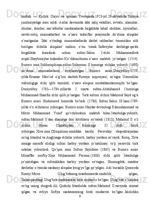 hududi   —   Kichik   Osiyo   va   qisman   Yevropada   1923-yil   29-oktyabrda   Turkiya
jumhuriyatiga   asos   soldi.   Asrlar   davomida   ikki   xalq   vakillari,   avvalo,   ulamolar,
olimlar,   shoirlar,   san atkorlar   madrasalarda   birgalikda   tahsil   olishlari,   ziyoratlari,ʼ
savdo-sotiq   munosabatlari   va   o zaro   tashriflar   jarayonida   do stona   aloqalar	
ʻ ʻ
o rnatganlar.   Ikki   o rtadagi   munosabatlarda   davlat   rahbarlari   tomonidan   olib	
ʻ ʻ
borilgan   elchilik   aloqalari   muhim   o rin   tutadi.	
ʻ   Safaviylar   davlatiga   qarshi
birgalikda   kurashish   uchun   sulton   Salim   I   elchi   Muhammadbek
orqali   Shayboniylar   hukmdori   Ko chkunchixon	
ʻ   o zaro   maktub   jo natgan   (1514).	ʻ ʻ
Buxoro   xoni   Subhonqulixon   sulton   Sulaymon   II   huzuriga   elchilar   yuborib   (1690)
do stona   munosabatlarni   rivojlantirgan.   Buxoro   amiri	
ʻ   Doniyolbiy   1779-
yilda   Ernazar   Mas ud   o g lini   dastlab	
ʼ ʻ ʻ   Rossiya   imperiyasi ,   so ngra   Usmonlilar	ʻ
sultonligiga   elchi   qilib   tayinlab,   o zaro   aloqani   mustahkamlamoqchi   bo lgan.	
ʻ ʻ
Doniyolbiy   1783—1784-yillarda   2   marta   sulton   Abdulhamid   I   huzuriga
Muhammad Sharifni elchi qilib jo natgan. Turk sultoni elchisi Mahmud Sayd og a	
ʻ ʻ
Buxoro   amiri   Shohmurod   huzurida   bo ladi.   (1786)   Sulton	
ʻ   Salim   III   ham   1789-
yilda   o z elchilarini yuborgan. Buxoro amiri	
ʻ   Haydar   devonbegi Eshmuhammad va
Mirzo   Muhammad   Yusuf   qo rchiboshini   maktub   bilan	
ʻ   Istanbulga   yuborib,
sulton   Mahmud   II   dan   shariatga   doir   kitoblarni   so ratadi   (1815).   Mahmud   II   o z	
ʻ ʻ
elchisi   Hasan   Chalabiydan   Buxoroga   32   jildli   kitob
yuborgan.   Xiva   xoni   Olloqulixon   xonlikka   karshi   Perovskiy   ekspeditsiyaitan
so ng	
ʻ   Istanbul   va   Angliyaga   elchilar yuborib, harbiy yordam so raydi. Biroq, Xiva	ʻ
xoniga   masofa   olisligi   uchun   harbiy   yordam   jo natilmay,   to p   yasovchi   turk	
ʻ ʻ
ustalari   yuboriladi.   Qo qon   xoni   Sulton   Sayidxon   (1865)   va   Buxoro   amiri	
ʻ
Muzaffar   muftiy   Xoja   Muhammad   Porsoni   (1866)   elchi   qilib   Istanbulga
jo natishgan   va   sultonlikdan   harbiy   yordam   so ragan.	
ʻ ʻ   Shuningdek,   mazkur
davlatlar o rtasida madaniy aloqalar keng yo lga qo yilgan. Asli bursalik	
ʻ ʻ ʻ   Qozizoda
Rumiy   Mirzo   Ulug bekning	
ʻ   rasadxonasida   mudirlik   qilgan,
Samarqanddagi   Ulug bek madrasasida	
ʻ   bosh mudarris bo lgan. Ulug bek o limidan	ʻ ʻ ʻ
so ng   uning   shogirdi	
ʻ   Ali   Qushchi   Istanbulda   sulton   Mahmud   II   saroyida   xizmat
qilgan   va   avliyo   Sofiya   madrasasining   bosh   mudarrisi   bo lgan.	
ʻ   Jaloliddin
9