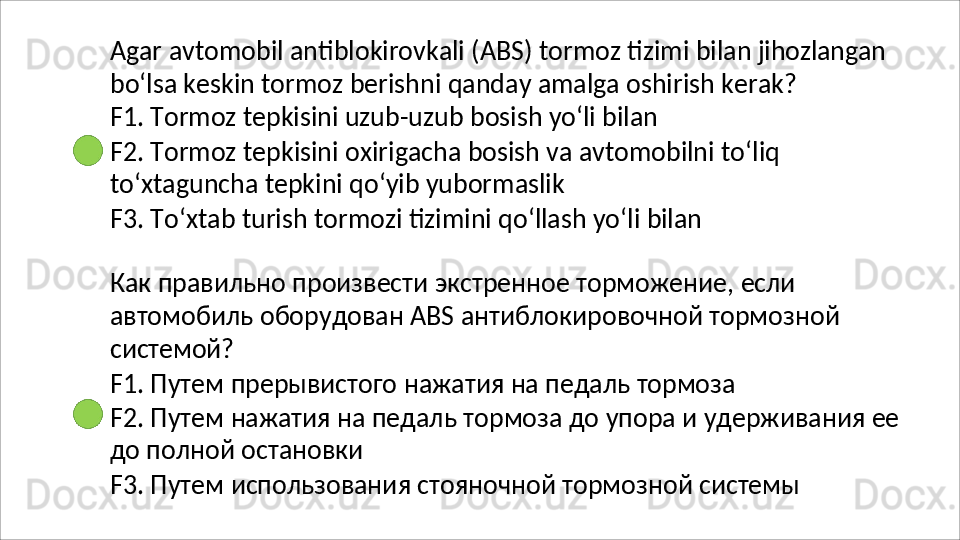 Agar   avtomobil   antiblokirovkali   (ABS)   tormoz   tizimi   bilan   jihozlangan
bo‘lsa   keskin   tormoz   berishni   qanday   amalga   oshirish   kerak?
F1. Tormoz tepkisini uzub-uzub bosish yo‘li bilan
F2.   Tormoz   tepkisini   oxirigacha   bosish   va   avtomobilni   to‘liq 
to‘xtaguncha tepkini qo‘yib yubormaslik
F3.   To‘xtab   turish   tormozi   tizimini   qo‘llash   yo‘li   bilan
Как правильно произвести экстренное торможение, если 
автомобиль   оборудован   ABS   антиблокировочной   тормозной 
системой?
F1.   Путем   прерывистого   нажатия   на   педаль   тормоза
F2.   Путем   нажатия   на   педаль   тормоза   до   упора   и   удерживания   ее 
до полной остановки
F3.   Путем   использования   стояночной   тормозной   системы 