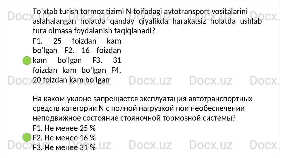 To‘xtab   turish   tormoz   tizimi   N   toifadagi   avtotransport   vositalarini
aslahalangan   holatda   qanday   qiyalikda   harakatsiz   holatda   ushlab
tura olmasa foydalanish taqiqlanadi?
F1.   25   foizdan   kam
bo‘lgan   F2.   16   foizdan
kam   bo‘lgan   F3.   31
foizdan   kam   bo‘lgan   F4.
20   foizdan   kam   bo‘lgan
На   каком   уклоне   запрещается   эксплуатация   автотранспортных 
средств категории N с полной нагрузкой пои необеспечении 
неподвижное состояние стояночной тормозной системы?
F1.   Не   менее   25   %
F2.   Не   менее   16   %
F3.   Не   менее   31   % 
