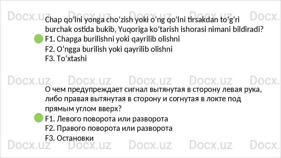 Chap   qo‘lni   yonga   cho‘zish   yoki   o‘ng   qo‘lni   tirsakdan   to‘g‘ri
burchak   ostida   bukib,   Yuqoriga   ko‘tarish   ishorasi   nimani   bildiradi? 
F1. Chapga burilishni yoki qayrilib olishni
F2.   O‘ngga   burilish   yoki   qayrilib   olishni 
F3.  To‘xtashi
О   чем   предупреждает   сигнал   вытянутая   в   сторону   левая   рука, 
либо правая вытянутая в сторону и согнутая в локте под 
прямым углом вверх?
F1. Левого поворота или разворота 
F2.   Правого   поворота   или   разворота 
F3. Остановки 