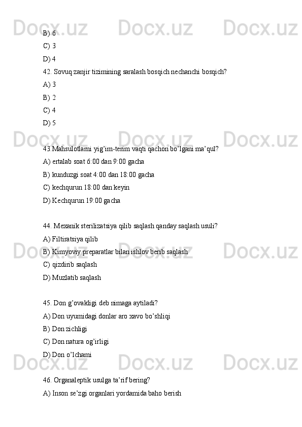 B) 6
C) 3
D) 4
42. Sovuq zanjir tizimining saralash bosqich nechanchi bosqich?
A) 3
B) 2
C) 4
D) 5
43.Mahsulotlarni yig’im-terim vaqti qachon bo’lgani ma’qul?
A) ertalab soat 6:00 dan 9:00 gacha
B) kunduzgi soat 4:00 dan 18:00 gacha
C) kechqurun 18:00 dan keyin
D) Kechqurun 19:00 gacha
44. Mexanik sterilizatsiya qilib saqlash qanday saqlash usuli?
A) Filtiratsiya qilib
B) Kimyoviy preparatlar bilan ishlov berib saqlash
C) qizdirib saqlash
D) Muzlatib saqlash
45. Don g’ovakligi deb nimaga aytiladi?
A) Don uyumidagi donlar aro xavo bo’shliqi
B) Don zichligi
C) Don natura og’irligi
D) Don o’lchami
46. Organaleptik usulga ta’rif bering?
A) Inson se’zgi organlari yordamida baho berish 