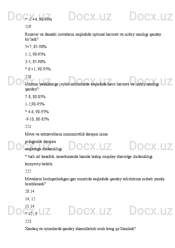 * -2 +4, 90-95%
219
Rezavor va danakli mevalarni saqlashda optimal harorati va nisbiy namligi qanday 
bo‘ladi?
5+7, 85-90%
1-2, 90-95%
3-5, 85-90%
* 0 +1; 90-95%
220
Uzumni yashiklarga joylab omborlarda saqlashda havo harorati va nisbiy namligi 
qanday?
7-8, 80-85%
1-2,90-95%
* 4-6, 90-95%
-9-10, 80-85%
221
Meva va sabzavotlarni immunitetlik darajasi nima
pishganlik darajasi
saqlashga chidamliligi
* turli xil kasallik, zararkunanda hamda tashqi noqulay sharoitga chidamliligi
kimyoviy tarkibi
222
Mevalarni boshqariladigan gaz muxitida saqlashda qanday solishtirma nisbati yaxshi 
hisoblanadi?
20.14
14, 12
15.14
* 12 , 9
223
Xandaq va uyumlarda qanday shamollatish usuli keng qo‘llaniladi? 