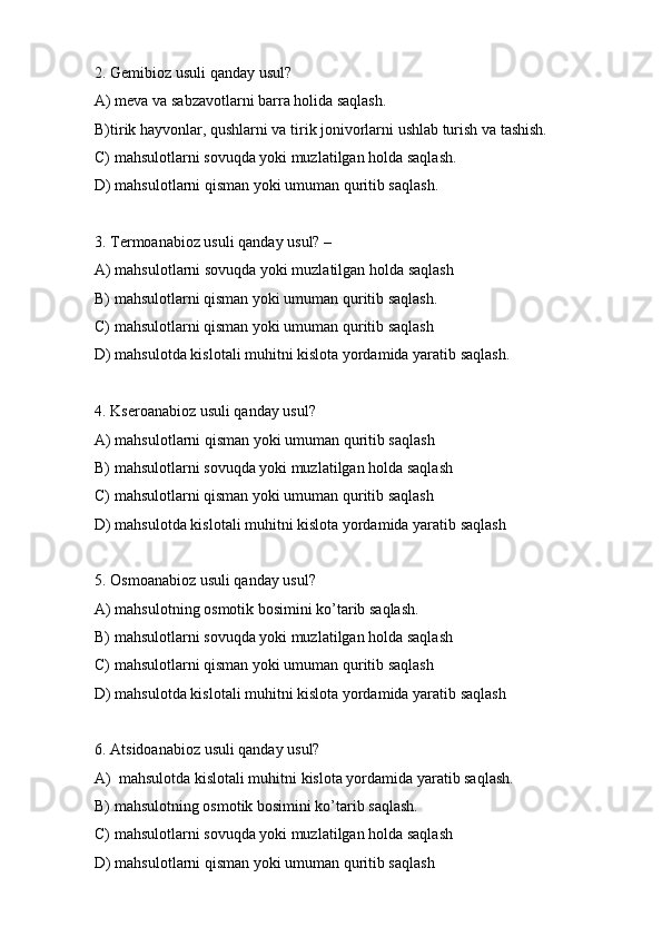 2. Gemibioz usuli qanday usul?
A) meva va sabzavotlarni barra holida saqlash.
B)tirik hayvonlar, qushlarni va tirik jonivorlarni ushlab turish va tashish.
C) mahsulotlarni sovuqda yoki muzlatilgan holda saqlash.
D) mahsulotlarni qisman yoki umuman quritib saqlash.
3. Termoanabioz usuli qanday usul? –
A) mahsulotlarni sovuqda yoki muzlatilgan holda saqlash
B) mahsulotlarni qisman yoki umuman quritib saqlash.
C) mahsulotlarni qisman yoki umuman quritib saqlash
D) mahsulotda kislotali muhitni kislota yordamida yaratib saqlash.
4. Kseroanabioz usuli qanday usul? 
A) mahsulotlarni qisman yoki umuman quritib saqlash
B) mahsulotlarni sovuqda yoki muzlatilgan holda saqlash
C) mahsulotlarni qisman yoki umuman quritib saqlash
D) mahsulotda kislotali muhitni kislota yordamida yaratib saqlash
5. Osmoanabioz usuli qanday usul? 
A) mahsulotning osmotik bosimini ko’tarib saqlash.
B) mahsulotlarni sovuqda yoki muzlatilgan holda saqlash
C) mahsulotlarni qisman yoki umuman quritib saqlash
D) mahsulotda kislotali muhitni kislota yordamida yaratib saqlash
6. Atsidoanabioz usuli qanday usul?
A)  mahsulotda kislotali muhitni kislota yordamida yaratib saqlash.
B) mahsulotning osmotik bosimini ko’tarib saqlash.
C) mahsulotlarni sovuqda yoki muzlatilgan holda saqlash
D) mahsulotlarni qisman yoki umuman quritib saqlash 