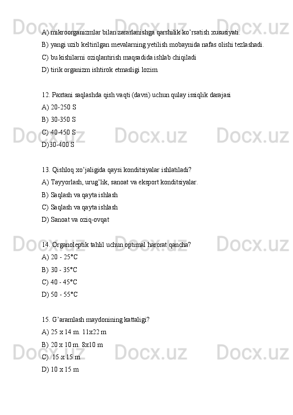 A) mikroorganizmlar bilan zararlanishga qarshilik ko’rsatish xususiyati.
B) yangi uzib keltirilgan mevalarning yetilish mobaynida nafas olishi tezlashadi.
C) bu kishilarni oziqlantirish maqsadida ishlab chiqiladi
D) tirik organizm ishtirok etmasligi lozim.
12. Paxtani saqlashda qish vaqti (davri) uchun qulay issiqlik darajasi
A) 20-250 S
B) 30-350 S
C) 40-450 S
D)30-400 S
13. Qishloq xo’jaligida qaysi konditsiyalar ishlatiladi?
A) Tayyorlash, urug’lik, sanoat va eksport konditsiyalar.
B) Saqlash va qayta ishlash
C) Saqlash va qayta ishlash
D) Sanoat va oziq-ovqat
14. Organoleptik tahlil uchun optimal harorat qancha?
A) 20 - 25°C
B) 30 - 35°C
C) 40 - 45°C
D) 50 - 55°C
15. G’aramlash maydonining kattaligi?
A) 25 x 14 m. 11x22 m
B) 20 x 10 m. 8x10 m
C)  15 x 15 m
D) 10 x 15 m 