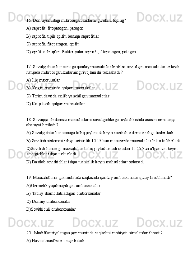 16. Don uyumidagi mikroorganizmlarni guruhini toping?
A) saprofit, fitopatogen, patogen 
B) saprofit, tipik epifit, boshqa saprofitlar
C) saprofit, fitopatogen, epifit
D) epifit, achitqilar. Bakteriyalar saprofit, fitopatogen, patogen 
 
17. Sovutgichlar bor xonaga qanday maxsulotlar kiritilsa sovitilgan maxsulotlar terlaydi 
natijada mikroorganizmlarning rivojlanishi tezlashadi ? 
A) Iliq maxsulotlar 
B) Yog'in-sochinda qolgan maxsulotlar
C) Terim davrida ezilib yanchilgan maxsulotlar
D) Ko’p turib qolgan mahsulotlar
18. Sovuqqa chidamsiz maxsulotlarni sovutgichlarga joylashtrishda asosan nimalarga 
ahamyat beriladi ? 
A) Sovutgichlar bor xonaga to'liq joylanadi keyin sovitish sistemasi ishga tushiriladi 
B) Sovitish sistemasi ishga tushirilib 10-15 kun mobaynida maxsulotlar bilan to'ldiriladi
C)Sovitish honasiga maxsulotlar to'liq joylashtriladi oradan 10-15 kun o'tgandan keyin 
sovitgichlar ishga tushiriladi
D) Dastlab sovitkichlar ishga tushirilib keyin mahsulotlar joylanadi
19. Maxsulotlarni gaz muhitida saqlashda qanday omborxonalar qulay hisoblanadi? 
A)Germetik yopilmaydigan omborxonalar
B) Tabiiy shamollatiladigan omborxonalar 
C) Doimiy omborxonalar
D)Sovitkichli omborxonalar
20.  Modifikatsiyalangan gaz muxitida saqlashni mohiyati nimalardan iborat ? 
A) Havo atmasferasi o'zgartriladi  