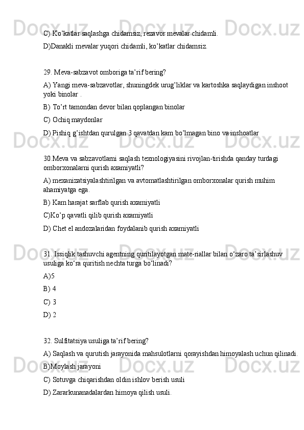 C) Ko’katlar saqlashga chidamsiz, rezavor mevalar chidamli.
D)Danakli mevalar yuqori chidamli, ko’katlar chidamsiz.
29. Meva-sabzavot omboriga ta’rif bering?
A) Yangi meva-sabzavotlar, shuningdek urug’liklar va kartoshka saqlaydigan inshoot 
yoki binolar .
B) To’rt tamondan devor bilan qoplangan binolar
C) Ochiq maydonlar
D) Pishiq g’ishtdan qurulgan 3 qavatdan kam bo’lmagan bino va inshoatlar
30.Meva va sabzavotlarni saqlash texnologiyasini rivojlan-tirishda qanday turdagi 
omborxonalarni qurish axamiyatli?
A) mexanizatsiyalashtirilgan va avtomatlashtirilgan omborxonalar qurish muhim 
ahamiyatga ega.
B) Kam harajat sarflab qurish axamiyatli
C)Ko’p qavatli qilib qurish axamiyatli
D) Chet el andozalaridan foydalanib qurish axamiyatli
31. Issiqlik tashuvchi agentning quritilayotgan mate-riallar bilan o‘zaro ta’sirlashuv 
usuliga ko‘ra quritish nechta turga bo‘linadi?
A)5
B) 4
C) 3
D) 2
32. Sulfitatsiya usuliga ta’rif bering? 
A) Saqlash va qurutish jarayonida mahsulotlarni qorayishdan himoyalash uchun qilinadi.
B)Moylash jarayoni
C) Sotuvga chiqarishdan oldin ishlov berish usuli
D) Zararkunanadalardan himoya qilish usuli. 