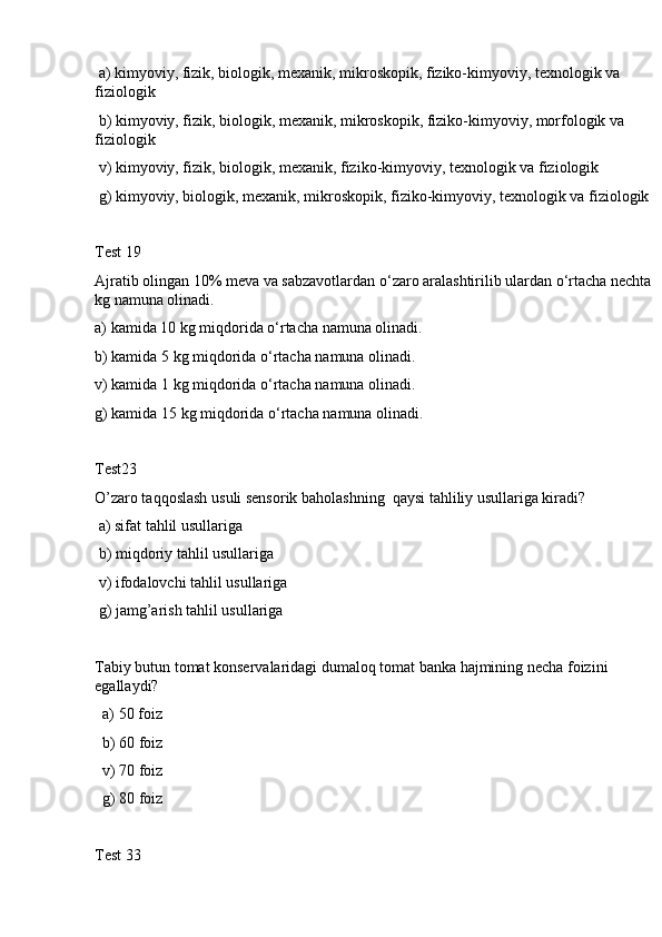  a) kimyoviy, fizik, biologik, mexanik, mikroskopik, fiziko-kimyoviy, texnologik va 
fiziologik
 b) kimyoviy, fizik, biologik, mexanik, mikroskopik, fiziko-kimyoviy, morfologik va 
fiziologik
 v) kimyoviy, fizik, biologik, mexanik, fiziko-kimyoviy, texnologik va fiziologik
 g) kimyoviy, biologik, mexanik, mikroskopik, fiziko-kimyoviy, texnologik va fiziologik
Test 19
Ajratib olingan 10% meva va sabzavotlardan o‘zaro aralashtirilib ulardan o‘rtacha nechta
kg namuna olinadi.
a) kamida 10 kg miqdorida o‘rtacha namuna olinadi.
b) kamida 5 kg miqdorida o‘rtacha namuna olinadi.
v) kamida 1 kg miqdorida o‘rtacha namuna olinadi.
g) kamida 15 kg miqdorida o‘rtacha namuna olinadi.
Test23 
O’zaro taqqoslash usuli sensorik baholashning  qaysi tahliliy usullariga kiradi? 
 a) sifat tahlil usullariga
 b) miqdoriy tahlil usullariga
 v) ifodalovchi tahlil usullariga
 g) jamg’arish tahlil usullariga
Tabiy butun tomat konservalaridagi dumaloq tomat banka hajmining necha foizini 
egallaydi?
  a) 50 foiz
  b) 60 foiz
  v) 70 foiz
  g) 80 foiz
Test 33 
