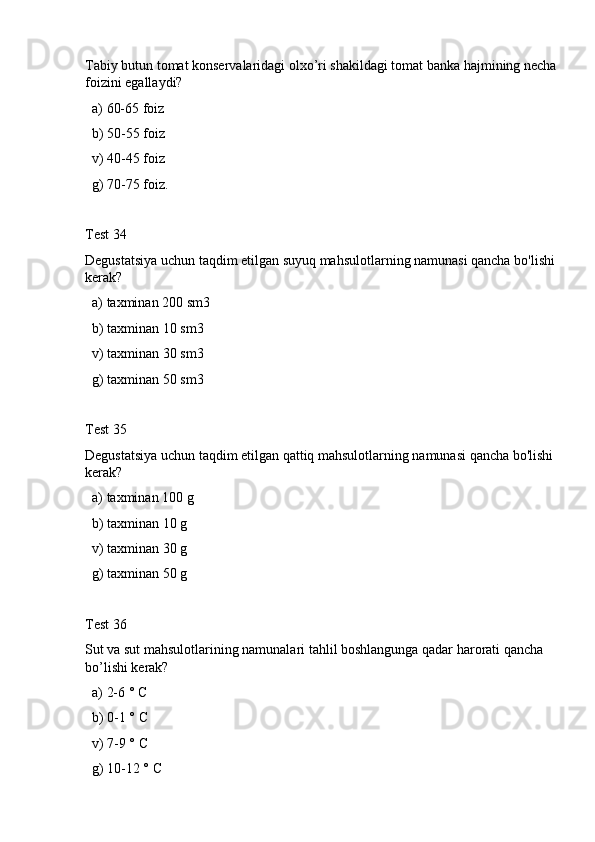 Tabiy butun tomat konservalaridagi olxo’ri shakildagi tomat banka hajmining necha 
foizini egallaydi?
  a) 60-65 foiz
  b) 50-55 foiz
  v) 40-45 foiz
  g) 70-75 foiz.
Test 34
Degustatsiya uchun taqdim etilgan suyuq mahsulotlarning namunasi qancha bo'lishi 
kerak?
  a) taxminan 200 sm3
  b) taxminan 10 sm3
  v) taxminan 30 sm3
  g) taxminan 50 sm3
Test 35
Degustatsiya uchun taqdim etilgan qattiq mahsulotlarning namunasi qancha bo'lishi 
kerak?
  a) taxminan 100 g 
  b) taxminan 10 g
  v) taxminan 30 g
  g) taxminan 50 g
Test 36
Sut va sut mahsulotlarining namunalari tahlil boshlangunga qadar harorati qancha 
bo’lishi kerak? 
  a) 2-6 ° C
  b) 0-1 ° C
  v) 7-9 ° C
  g) 10-12 ° C 