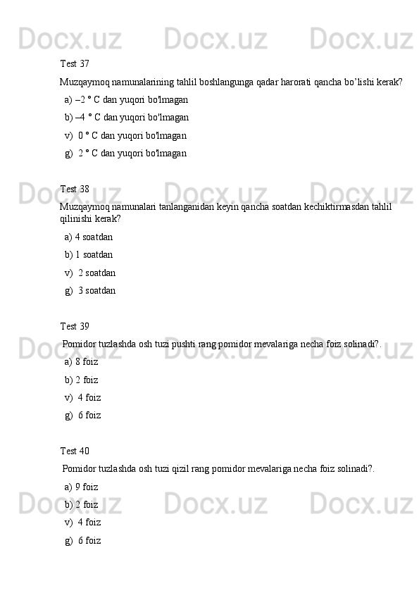 Test 37
Muzqaymoq namunalarining tahlil boshlangunga qadar harorati qancha bo’lishi kerak? 
  a) –2 ° C dan yuqori bo'lmagan
  b) –4 ° C dan yuqori bo'lmagan
  v)  0 ° C dan yuqori bo'lmagan
  g)  2 ° C dan yuqori bo'lmagan
Test 38
Muzqaymoq namunalari tanlanganidan keyin qancha soatdan kechiktirmasdan tahlil 
qilinishi kerak? 
  a) 4 soatdan
  b) 1 soatdan
  v)  2 soatdan
  g)  3 soatdan
Test 39
 Pomidor tuzlashda osh tuzi pushti rang pomidor mevalariga necha foiz solinadi?.
  a) 8 foiz
  b) 2 foiz
  v)  4 foiz
  g)  6 foiz
Test 40
 Pomidor tuzlashda osh tuzi qizil rang pomidor mevalariga necha foiz solinadi?.
  a) 9 foiz
  b) 2 foiz
  v)  4 foiz
  g)  6 foiz 