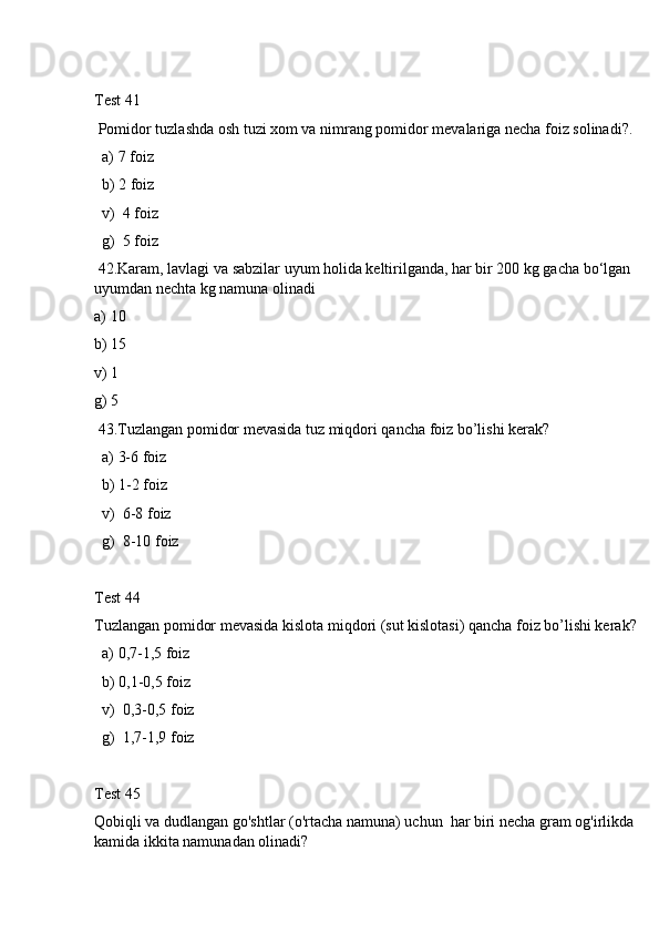 Test 41
 Pomidor tuzlashda osh tuzi xom va nimrang pomidor mevalariga necha foiz solinadi?.
  a) 7 foiz
  b) 2 foiz
  v)  4 foiz
  g)  5 foiz
 42.Karam, lavlagi va sabzilar uyum holida keltirilganda, har bir 200 kg gacha bo‘lgan  
uyumdan nechta kg namuna olinadi
a) 10
b) 15
v) 1
g) 5
 43.Tuzlangan pomidor mevasida tuz miqdori qancha foiz bo’lishi kerak?
  a) 3-6 foiz
  b) 1-2 foiz
  v)  6-8 foiz
  g)  8-10 foiz
Test 44
Tuzlangan pomidor mevasida kislota miqdori (sut kislotasi) qancha foiz bo’lishi kerak?
  a) 0,7-1,5 foiz
  b) 0,1-0,5 foiz
  v)  0,3-0,5 foiz
  g)  1,7-1,9 foiz
Test 45
Qobiqli va dudlangan go'shtlar (o'rtacha namuna) uchun  har biri necha gram og'irlikda 
kamida ikkita namunadan olinadi? 