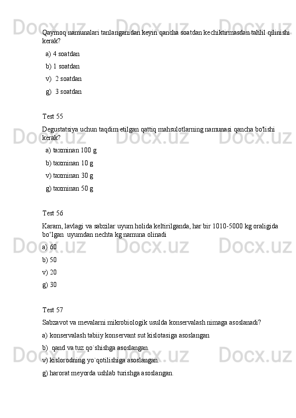 Qaymoq namunalari tanlanganidan keyin qancha soatdan kechiktirmasdan tahlil qilinishi 
kerak? 
  a) 4 soatdan
  b) 1 soatdan
  v)  2 soatdan
  g)  3 soatdan
Test 55
Degustatsiya uchun taqdim etilgan qattiq mahsulotlarning namunasi qancha bo'lishi 
kerak?
  a) taxminan 100 g 
  b) taxminan 10 g
  v) taxminan 30 g
  g) taxminan 50 g
Test 56
Karam, lavlagi va sabzilar uyum holida keltirilganda, har bir 1010-5000 kg oraligida 
bo‘lgan  uyumdan nechta kg namuna olinadi
a) 60
b) 50
v) 20
g) 30
Test 57
Sabzavot va mevalarni mikrobiologik usulda konservalash nimaga asoslanadi?
a) konservalash tabiiy konservant sut kislotasiga asoslangan 
b)  qand va tuz qo`shishga asoslangan.
v) kislorodning yo`qotilishiga asoslangan. 
g) harorat meyorda ushlab turishga asoslangan. 