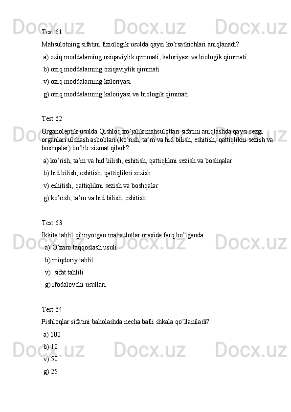 Test 61
Mahsulotning sifatini fiziologik usulda qaуsi ko’rsatkichlari aniqlanadi?.
 a) oziq moddalarning oziqaviylik qimmati, kaloriyasi va biologik qimmati 
 b) oziq moddalarning oziqaviylik qimmati
 v) oziq moddalarning kaloriyasi 
 g) oziq moddalarning kaloriyasi va biologik qimmati
Test 62
Organoleptik usulda Qishloq xo’jalik mahsulotlari sifatini aniqlashda qaуsi sezgi 
organlari ulchash asboblari (ko’rish, ta’m va hid bilish, eshitish, qattiqlikni sezish va 
boshqalar) bo’lib xizmat qiladi?.
 a) ko’rish, ta’m va hid bilish, eshitish, qattiqlikni sezish va boshqalar
 b) hid bilish, eshitish, qattiqlikni sezish 
 v) eshitish, qattiqlikni sezish va boshqalar
 g) ko’rish, ta’m va hid bilish, eshitish
Test 63
Ikkita tahlil qilinyotgan mahsulotlar orasida farq bo’lganda
  a) O’zaro taqqoslash usuli
  b) miqdoriy tahlil
  v)  sifat tahlili
  g) ifodalovchi usullari 
Test 64
Pishloqlar sifatini baholashda necha balli shkala qo’llaniladi?
 a) 100
 b) 10
 v) 50
 g) 25 