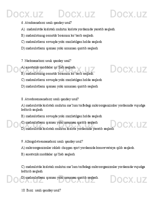 6. Atsidoanabioz usuli qanday usul?
A)  mahsulotda kislotali muhitni kislota yordamida yaratib saqlash.
B) mahsulotning osmotik bosimini ko’tarib saqlash.
C) mahsulotlarni sovuqda yoki muzlatilgan holda saqlash
D) mahsulotlarni qisman yoki umuman quritib saqlash
7. Narkoanabioz usuli qanday usul?
A) anestezik moddalar qo’llab saqlash
B) mahsulotning osmotik bosimini ko’tarib saqlash.
C) mahsulotlarni sovuqda yoki muzlatilgan holda saqlash
D) mahsulotlarni qisman yoki umuman quritib saqlash
8. Atsedosenoanabioz usuli qanday usul?
A) mahsulotda kislotali muhitni ma‘lum toifadagi mikroorganizmlar yordamida vujudga 
keltirib saqlash.
B) mahsulotlarni sovuqda yoki muzlatilgan holda saqlash
C) mahsulotlarni qisman yoki umuman quritib saqlash
D) mahsulotda kislotali muhitni kislota yordamida yaratib saqlash
9. Alkogoletsenoanabioz usuli qanday usul?
A) mikroorganizmlar ishlab chiqqan spirt yordamida konservatsiya qilib saqlash.
B) anestezik moddalar qo’llab saqlash
C) mahsulotda kislotali muhitni ma‘lum toifadagi mikroorganizmlar yordamida vujudga 
keltirib saqlash
D) mahsulotlarni qisman yoki umuman quritib saqlash.
10. Bioz  usuli qanday usul? 