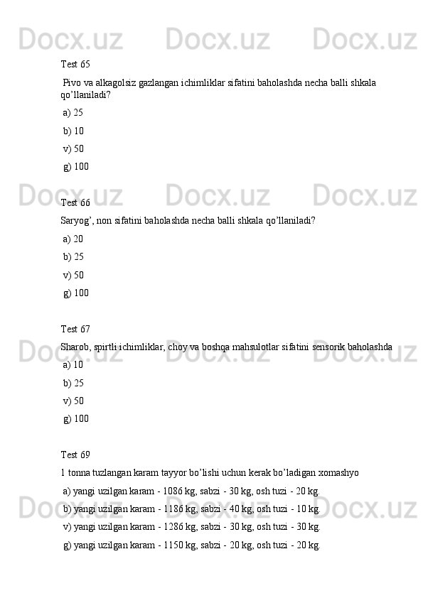 Test 65
 Pivo va alkagolsiz gazlangan ichimliklar sifatini baholashda necha balli shkala 
qo’llaniladi?
 a) 25
 b) 10
 v) 50
 g) 100
Test 66
Saryog’, non sifatini baholashda necha balli shkala qo’llaniladi?
 a) 20
 b) 25
 v) 50
 g) 100
Test 67
Sharob, spirtli ichimliklar, choy va boshqa mahsulotlar sifatini sensorik baholashda 
 a) 10
 b) 25
 v) 50
 g) 100
Test 69
1 tonna tuzlangan karam tayyor bo’lishi uchun kerak bo’ladigan xomashyo 
 a) yangi uzilgan karam - 1086 kg, sabzi - 30 kg, osh tuzi - 20 kg.
 b) yangi uzilgan karam - 1186 kg, sabzi - 40 kg, osh tuzi - 10 kg.
 v) yangi uzilgan karam - 1286 kg, sabzi - 30 kg, osh tuzi - 30 kg.
 g) yangi uzilgan karam - 1150 kg, sabzi - 20 kg, osh tuzi - 20 kg. 