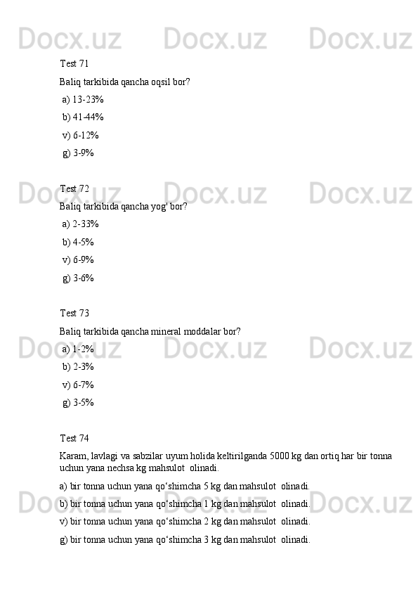 Test 71
Baliq tarkibida qancha oqsil bor? 
 a) 13-23%
 b) 41-44%
 v) 6-12%
 g) 3-9%
Test 72
Baliq tarkibida qancha yog' bor?  
 a) 2-33% 
 b) 4-5%
 v) 6-9%
 g) 3-6%
Test 73
Baliq tarkibida qancha mineral moddalar bor?  
 a) 1-2%
 b) 2-3%
 v) 6-7%
 g) 3-5%
Test 74
Karam, lavlagi va sabzilar uyum holida keltirilganda 5000 kg dan ortiq har bir tonna 
uchun yana nechsa kg mahsulot  olinadi.
a) bir tonna uchun yana qo‘shimcha 5 kg dan mahsulot  olinadi.
b) bir tonna uchun yana qo‘shimcha 1 kg dan mahsulot  olinadi.
v) bir tonna uchun yana qo‘shimcha 2 kg dan mahsulot  olinadi.
g) bir tonna uchun yana qo‘shimcha 3 kg dan mahsulot  olinadi. 
