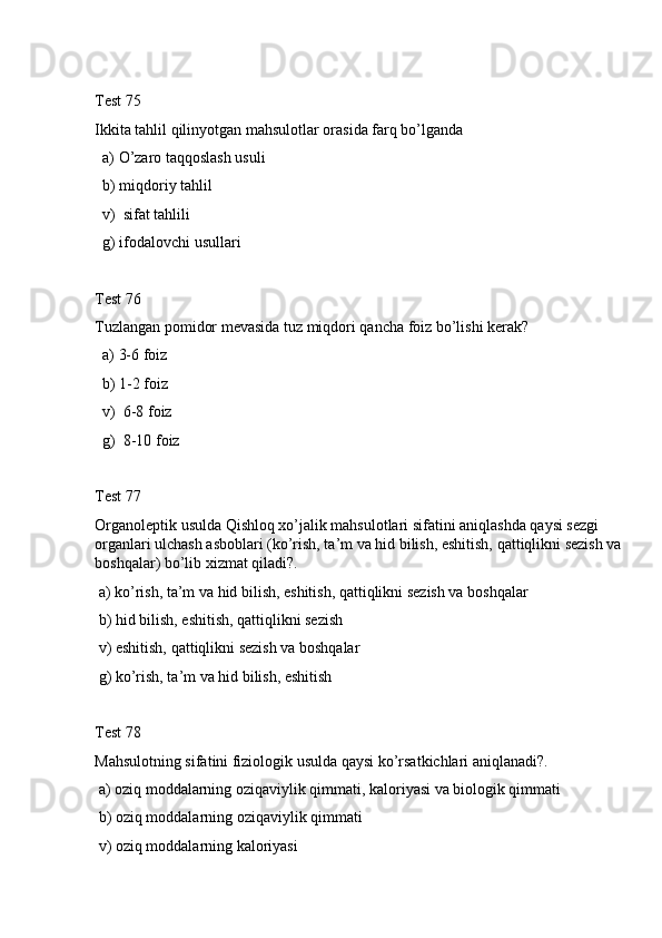Test 75
Ikkita tahlil qilinyotgan mahsulotlar orasida farq bo’lganda
  a) O’zaro taqqoslash usuli
  b) miqdoriy tahlil
  v)  sifat tahlili
  g) ifodalovchi usullari 
Test 76
Tuzlangan pomidor mevasida tuz miqdori qancha foiz bo’lishi kerak?
  a) 3-6 foiz
  b) 1-2 foiz
  v)  6-8 foiz
  g)  8-10 foiz
Test 77
Organoleptik usulda Qishloq xo’jalik mahsulotlari sifatini aniqlashda qaуsi sezgi 
organlari ulchash asboblari (ko’rish, ta’m va hid bilish, eshitish, qattiqlikni sezish va 
boshqalar) bo’lib xizmat qiladi?.
 a) ko’rish, ta’m va hid bilish, eshitish, qattiqlikni sezish va boshqalar
 b) hid bilish, eshitish, qattiqlikni sezish 
 v) eshitish, qattiqlikni sezish va boshqalar
 g) ko’rish, ta’m va hid bilish, eshitish
Test 78
Mahsulotning sifatini fiziologik usulda qaуsi ko’rsatkichlari aniqlanadi?.
 a) oziq moddalarning oziqaviylik qimmati, kaloriyasi va biologik qimmati 
 b) oziq moddalarning oziqaviylik qimmati
 v) oziq moddalarning kaloriyasi  