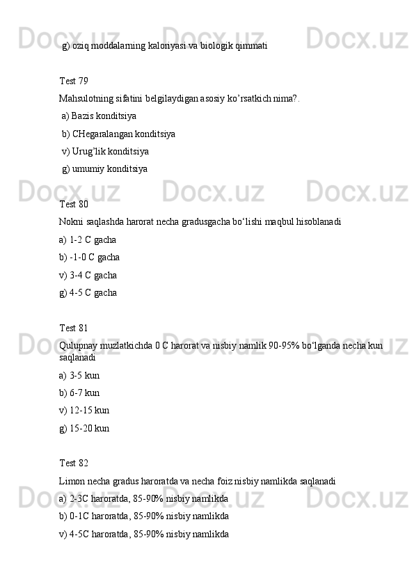  g) oziq moddalarning kaloriyasi va biologik qimmati
Test 79
Mahsulotning sifatini belgilaydigan asosiy ko’rsatkich nima?.
 a) Bazis konditsiya
 b) CHegaralangan konditsiya
 v) Urug’lik konditsiya
 g) umumiу konditsiya
Test 80
Nokni saqlashda harorat necha gradusgacha bo‘lishi maqbul hisoblanadi
a) 1-2 C gacha
b) -1-0 C gacha
v) 3-4 C gacha
g) 4-5 C gacha
Test 81
Qulupnay muzlatkichda 0 C harorat va nisbiy namlik 90-95% bo‘lganda necha kun 
saqlanadi
a) 3-5 kun
b) 6-7 kun
v) 12-15 kun
g) 15-20 kun
Test 82
Limon necha gradus haroratda va necha foiz nisbiy namlikda saqlanadi
a) 2-3C haroratda, 85-90% nisbiy namlikda
b) 0-1C haroratda, 85-90% nisbiy namlikda
v) 4-5C haroratda, 85-90% nisbiy namlikda 