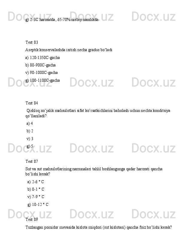 g) 2-3C haroratda, 65-70% nisbiy namlikda
Test 83
Aseptik konservalashda isitish necha gradus bo‘ladi
a) 120-1350C-gacha
b) 80-900C-gacha
v) 90-1000C-gacha
g) 100-1100C-gacha
Test 84
 Qishloq xo’jalik mahsulotlari sifat ko’rsatkichlarini baholash uchun nechta konditsiya 
qo’llaniladi?.
 a) 4
 b) 2
 v) 3
 g) 5
Test 87
Sut va sut mahsulotlarining namunalari tahlil boshlangunga qadar harorati qancha 
bo’lishi kerak? 
  a) 2-6 ° C
  b) 0-1 ° C
  v) 7-9 ° C
  g) 10-12 ° C
Test 89
Tuzlangan pomidor mevasida kislota miqdori (sut kislotasi) qancha foiz bo’lishi kerak? 