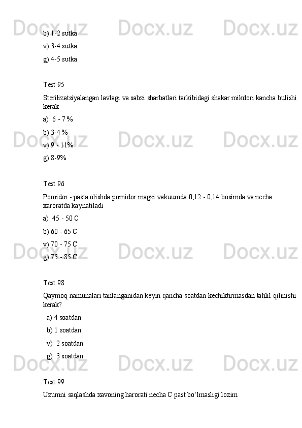 b) 1-2 sutka
v) 3-4 sutka
g) 4-5 sutka
Test 95
Sterilizatsiyalangan lavlagi va sabzi sharbatlari tarkibidagi shakar mikdori kancha bulishi
kerak
a)  6 - 7 %
b) 3-4 %
v) 9 - 11%
g) 8-9%
Test 96
Pomidor - pasta olishda pomidor magzi vakuumda 0,12 - 0,14 bosimda va necha 
xaroratda kaynatiladi
a )  45 - 50 С 
b ) 60 - 65 С
v ) 70 - 75 С
g ) 75 - 85 С
Test  98
Qaymoq   namunalari   tanlanganidan   keyin   qancha   soatdan   kechiktirmasdan   tahlil   qilinishi  
kerak ? 
   a) 4 soatdan
  b) 1 soatdan
  v)  2 soatdan
  g)  3 soatdan
Test 99
Uzumni saqlashda xavoning harorati necha С past bo‘lmasligi lozim 