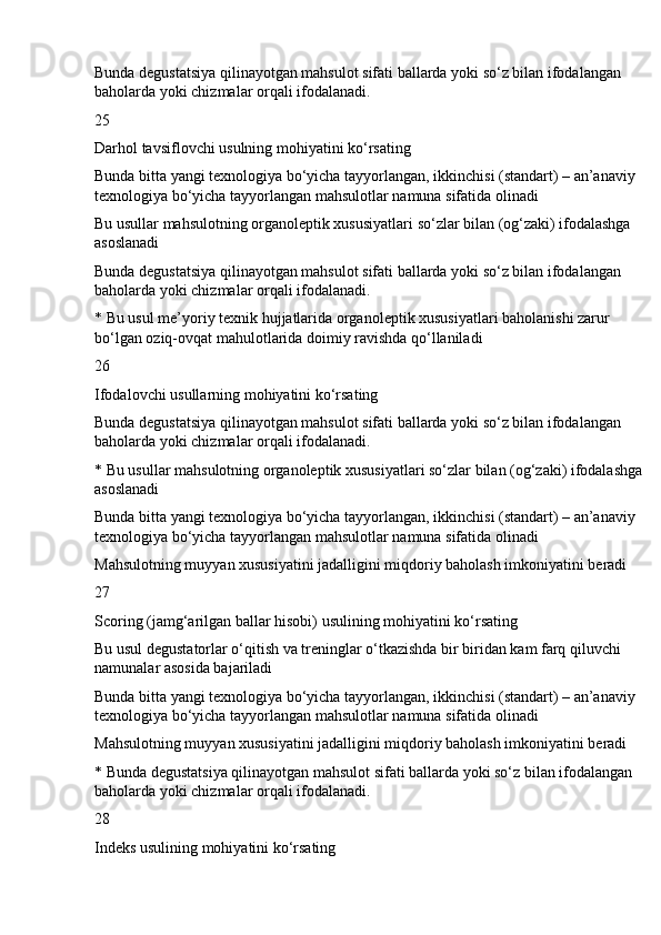 Bunda degustatsiya qilinayotgan mahsulot sifati ballarda yoki so‘z bilan ifodalangan 
baholarda yoki chizmalar orqali ifodalanadi.
25
Darhol tavsiflovchi usulning mohiyatini ko‘rsating
Bunda bitta yangi texnologiya bo‘yicha tayyorlangan, ikkinchisi (standart) – an’anaviy 
texnologiya bo‘yicha tayyorlangan mahsulotlar namuna sifatida olinadi
Bu usullar mahsulotning organoleptik xususiyatlari so‘zlar bilan (og‘zaki) ifodalashga 
asoslanadi
Bunda degustatsiya qilinayotgan mahsulot sifati ballarda yoki so‘z bilan ifodalangan 
baholarda yoki chizmalar orqali ifodalanadi.
* Bu usul me’yoriy texnik hujjatlarida organoleptik xususiyatlari baholanishi zarur 
bo‘lgan oziq-ovqat mahulotlarida doimiy ravishda qo‘llaniladi
26
Ifodalovchi usullarning mohiyatini ko‘rsating
Bunda degustatsiya qilinayotgan mahsulot sifati ballarda yoki so‘z bilan ifodalangan 
baholarda yoki chizmalar orqali ifodalanadi.
* Bu usullar mahsulotning organoleptik xususiyatlari so‘zlar bilan (og‘zaki) ifodalashga 
asoslanadi
Bunda bitta yangi texnologiya bo‘yicha tayyorlangan, ikkinchisi (standart) – an’anaviy 
texnologiya bo‘yicha tayyorlangan mahsulotlar namuna sifatida olinadi
Mahsulotning muyyan xususiyatini jadalligini miqdoriy baholash imkoniyatini beradi
27
Scoring (jamg‘arilgan ballar hisobi) usulining mohiyatini ko‘rsating
Bu usul degustatorlar o‘qitish va treninglar o‘tkazishda bir biridan kam farq qiluvchi 
namunalar asosida bajariladi
Bunda bitta yangi texnologiya bo‘yicha tayyorlangan, ikkinchisi (standart) – an’anaviy 
texnologiya bo‘yicha tayyorlangan mahsulotlar namuna sifatida olinadi
Mahsulotning muyyan xususiyatini jadalligini miqdoriy baholash imkoniyatini beradi
* Bunda degustatsiya qilinayotgan mahsulot sifati ballarda yoki so‘z bilan ifodalangan 
baholarda yoki chizmalar orqali ifodalanadi.
28
Indeks usulining mohiyatini ko‘rsating 