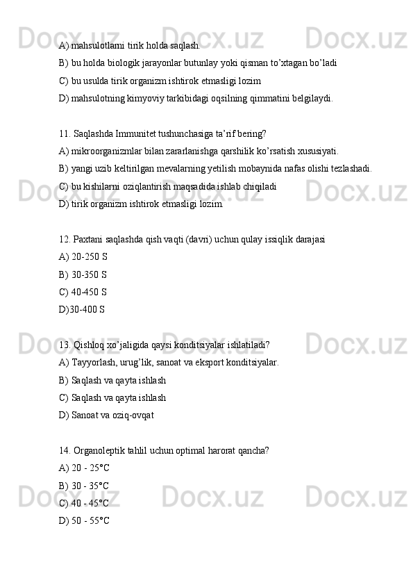 A) mahsulotlarni tirik holda saqlash.
B) bu holda biologik jarayonlar butunlay yoki qisman to’xtagan bo’ladi
C) bu usulda tirik organizm ishtirok etmasligi lozim
D) mahsulotning kimyoviy tarkibidagi oqsilning qimmatini belgilaydi.
11. Saqlashda Immunitet tushunchasiga ta’rif bering?
A) mikroorganizmlar bilan zararlanishga qarshilik ko’rsatish xususiyati.
B) yangi uzib keltirilgan mevalarning yetilish mobaynida nafas olishi tezlashadi.
C) bu kishilarni oziqlantirish maqsadida ishlab chiqiladi
D) tirik organizm ishtirok etmasligi lozim.
12. Paxtani saqlashda qish vaqti (davri) uchun qulay issiqlik darajasi
A) 20-250 S
B) 30-350 S
C) 40-450 S
D)30-400 S
13. Qishloq xo’jaligida qaysi konditsiyalar ishlatiladi?
A) Tayyorlash, urug’lik, sanoat va eksport konditsiyalar.
B) Saqlash va qayta ishlash
C) Saqlash va qayta ishlash
D) Sanoat va oziq-ovqat
14. Organoleptik tahlil uchun optimal harorat qancha?
A) 20 - 25°C
B) 30 - 35°C
C) 40 - 45°C
D) 50 - 55°C 
