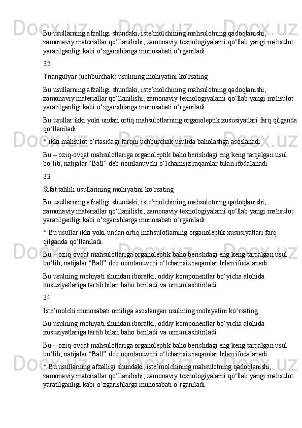 Bu usullarning afzalligi shundaki, iste’molchining mahsulotning qadoqlanishi, 
zamonaviy materiallar qo‘llanilishi, zamonaviy texnologiyalarni qo‘llab yangi mahsulot 
yaratilganligi kabi o‘zgarishlarga munosabati o‘rganiladi.
32
Triangulyar (uchburchak) usulining mohiyatini ko‘rsating
Bu usullarning afzalligi shundaki, iste’molchining mahsulotning qadoqlanishi, 
zamonaviy materiallar qo‘llanilishi, zamonaviy texnologiyalarni qo‘llab yangi mahsulot 
yaratilganligi kabi o‘zgarishlarga munosabati o‘rganiladi.
Bu usullar ikki yoki undan ortiq mahsulotlarning organoleptik xususiyatlari farq qilganda
qo‘llaniladi.
* ikki mahsulot o‘rtasidagi farqni uchburchak usulida baholashga asoslanadi
Bu – oziq-ovqat mahsulotlariga organoleptik baho berishdagi eng keng tarqalgan usul 
bo‘lib, natijalar “Ball” deb nomlanuvchi o‘lchamsiz raqamlar bilan ifodalanadi
33
Sifat tahlili usullarining mohiyatini ko‘rsating
Bu usullarning afzalligi shundaki, iste’molchining mahsulotning qadoqlanishi, 
zamonaviy materiallar qo‘llanilishi, zamonaviy texnologiyalarni qo‘llab yangi mahsulot 
yaratilganligi kabi o‘zgarishlarga munosabati o‘rganiladi.
* Bu usullar ikki yoki undan ortiq mahsulotlarning organoleptik xususiyatlari farq 
qilganda qo‘llaniladi.
Bu – oziq-ovqat mahsulotlariga organoleptik baho berishdagi eng keng tarqalgan usul 
bo‘lib, natijalar “Ball” deb nomlanuvchi o‘lchamsiz raqamlar bilan ifodalanadi
Bu usulning mohiyati shundan iboratki, oddiy komponentlar bo‘yicha alohida 
xususiyatlariga tartib bilan baho beriladi va umumlashtiriladi
34
Iste’molchi munosabati omiliga asoslangan usulining mohiyatini ko‘rsating
Bu usulning mohiyati shundan iboratki, oddiy komponentlar bo‘yicha alohida 
xususiyatlariga tartib bilan baho beriladi va umumlashtiriladi
Bu – oziq-ovqat mahsulotlariga organoleptik baho berishdagi eng keng tarqalgan usul 
bo‘lib, natijalar “Ball” deb nomlanuvchi o‘lchamsiz raqamlar bilan ifodalanadi
* Bu usullarning afzalligi shundaki, iste’molchining mahsulotning qadoqlanishi, 
zamonaviy materiallar qo‘llanilishi, zamonaviy texnologiyalarni qo‘llab yangi mahsulot 
yaratilganligi kabi o‘zgarishlarga munosabati o‘rganiladi. 