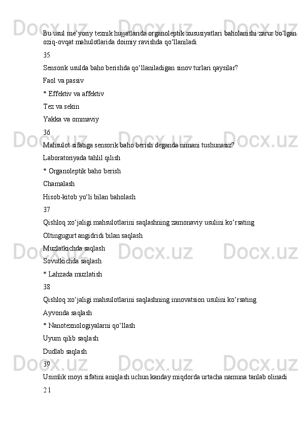 Bu usul me’yoriy texnik hujjatlarida organoleptik xususiyatlari baholanishi zarur bo‘lgan 
oziq-ovqat mahulotlarida doimiy ravishda qo‘llaniladi
35
Sensorik usulda baho berishda qo‘llaniladigan sinov turlari qaysilar?
Faol va passiv
* Effektiv va affektiv
Tez va sekin
Yakka va ommaviy
36
Mahsulot sifatiga sensorik baho berish deganda nimani tushunasiz?
Laboratoriyada tahlil qilish
* Organoleptik baho berish
Chamalash
Hisob-kitob yo‘li bilan baholash
37
Qishloq xo‘jaligi mahsulotlarini saqlashning zamonaviy usulini ko‘rsating
Oltingugurt angidridi bilan saqlash
Muzlatkichda saqlash
Sovutkichda saqlash
* Lahzada muzlatish
38
Qishloq xo‘jaligi mahsulotlarini saqlashning innovatsion usulini ko‘rsating
Ayvonda saqlash
* Nanotexnologiyalarni qo‘llash
Uyum qilib saqlash
Dudlab saqlash
39
Usimlik moyi sifatini aniqlash uchun kanday miqdorda urtacha namuna tanlab olinadi
2 l 