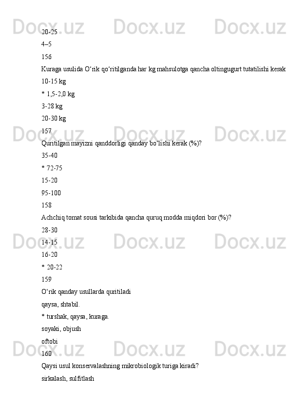 20-25
4–5
156
Kuraga usulida O‘rik qo‘ritilganda har kg mahsulotga qancha oltingugurt tutatilishi kerak
10-15 kg
* 1,5-2,0 kg
3-28 kg
20-30 kg
157
Quritilgan mayizni qanddorligi qanday bo‘lishi kerak (%)?
35-40
* 72-75
15-20
95-100
158
Achchiq tomat sousi tarkibida qancha quruq modda miqdori bor (%)?
28-30
14-15
16-20
* 20-22
159
O‘rik qanday usullarda quritiladi
qaysa, shtabil.
* turshak, qaysa, kuraga.
soyaki, objush
oftobi
160
Qaysi usul konservalashning mikrobiologik turiga kiradi?
sirkalash, sulfitlash 