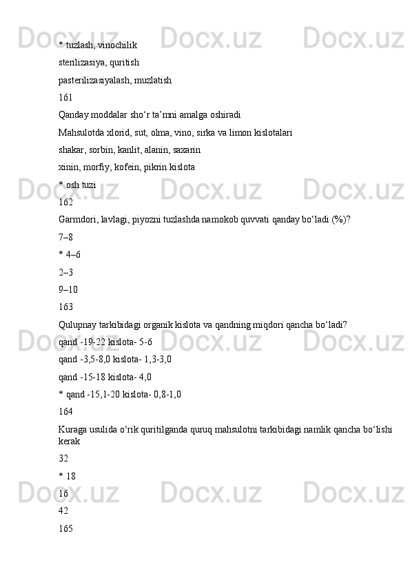 * tuzlash, vinochilik
sterilizasiya, quritish
pasterilizasiyalash, muzlatish
161
Qanday moddalar sho‘r ta’mni amalga oshiradi
Mahsulotda xlorid, sut, olma, vino, sirka va limon kislotalari
shakar, sorbin, kanlit, alanin, saxarin
xinin, morfiy, kofein, pikrin kislota
* osh tuzi
162
Garmdori, lavlagi, piyozni tuzlashda namokob quvvati qanday bo‘ladi (%)?
7–8
* 4–6
2–3
9–10
163
Qulupnay tarkibidagi organik kislota va qandning miqdori qancha bo‘ladi?
qand -19-22 kislota- 5-6
qand -3,5-8,0 kislota- 1,3-3,0
qand -15-18 kislota- 4,0
* qand -15,1-20 kislota- 0,8-1,0
164
Kuraga usulida o‘rik quritilganda quruq mahsulotni tarkibidagi namlik qancha bo‘lishi 
kerak
32
* 18
16
42
165 