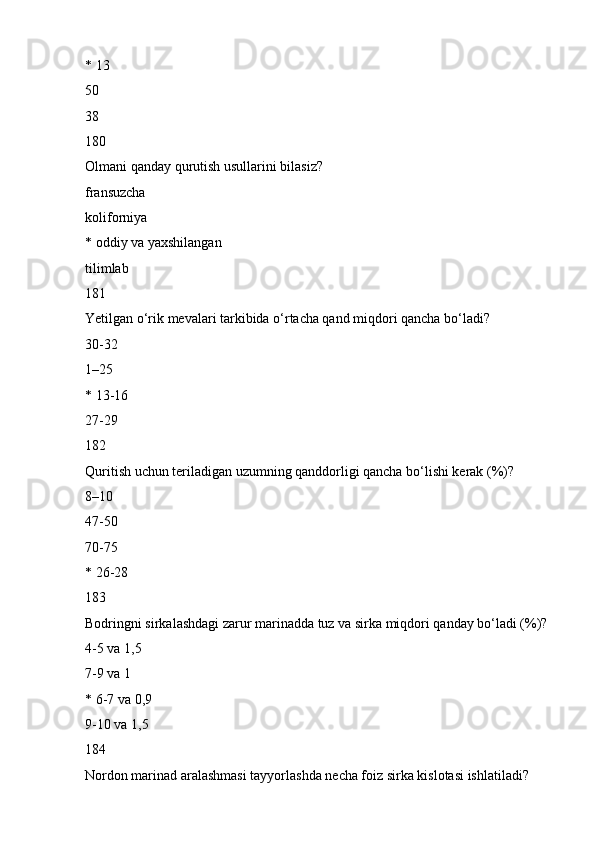 * 13
50
38
180
Olmani qanday qurutish usullarini bilasiz?
fransuzcha
koliforniya
* oddiy va yaxshilangan
tilimlab
181
Yetilgan o‘rik mevalari tarkibida o‘rtacha qand miqdori qancha bo‘ladi?
30-32
1–25
* 13-16
27-29
182
Quritish uchun teriladigan uzumning qanddorligi qancha bo‘lishi kerak (%)?
8–10
47-50
70-75
* 26-28
183
Bodringni sirkalashdagi zarur marinadda tuz va sirka miqdori qanday bo‘ladi (%)?
4-5 va 1,5
7-9 va 1
* 6-7 va 0,9
9-10 va 1,5
184
Nordon marinad aralashmasi tayyorlashda necha foiz sirka kislotasi ishlatiladi? 