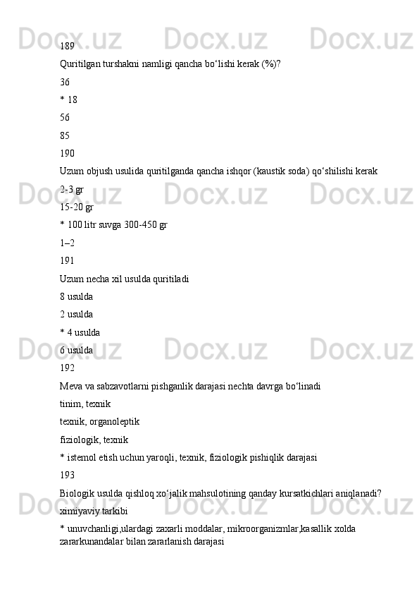 189
Quritilgan turshakni namligi qancha bo‘lishi kerak (%)?
36
* 18
56
85
190
Uzum objush usulida quritilganda qancha ishqor (kaustik soda) qo‘shilishi kerak
2-3 gr
15-20 gr
* 100 litr suvga 300-450 gr
1–2
191
Uzum necha xil usulda quritiladi
8 usulda
2 usulda
* 4 usulda
6 usulda
192
Meva va sabzavotlarni pishganlik darajasi nechta davrga bo‘linadi
tinim, texnik
texnik, organoleptik
fiziologik, texnik
* istemol etish uchun yaroqli, texnik, fiziologik pishiqlik darajasi
193
Biologik usulda qishloq xo‘jalik mahsulotining qanday kursatkichlari aniqlanadi?
ximiyaviy tarkibi
* unuvchanligi,ulardagi zaxarli moddalar, mikroorganizmlar,kasallik xolda 
zararkunandalar bilan zararlanish darajasi 