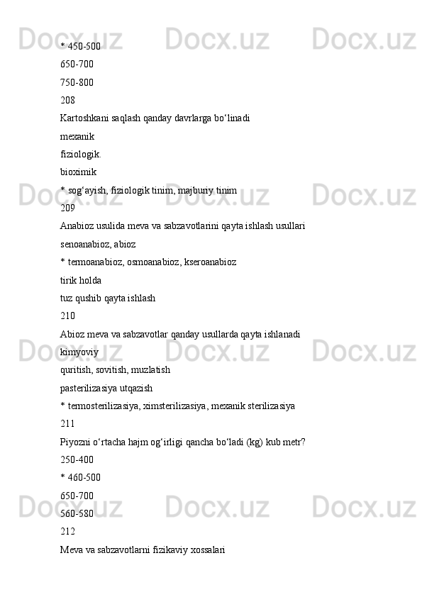 * 450-500
650-700
750-800
208
Kartoshkani saqlash qanday davrlarga bo‘linadi
mexanik
fiziologik.
bioximik
* sog‘ayish, fiziologik tinim, majburiy tinim
209
Anabioz usulida meva va sabzavotlarini qayta ishlash usullari
senoanabioz, abioz
* termoanabioz, osmoanabioz, kseroanabioz
tirik holda
tuz qushib qayta ishlash
210
Abioz meva va sabzavotlar qanday usullarda qayta ishlanadi
kimyoviy
quritish, sovitish, muzlatish
pasterilizasiya utqazish
* termosterilizasiya, ximsterilizasiya, mexanik sterilizasiya
211
Piyozni o‘rtacha hajm og‘irligi qancha bo‘ladi (kg) kub metr?
250-400
* 460-500
650-700
560-580
212
Meva va sabzavotlarni fizikaviy xossalari 