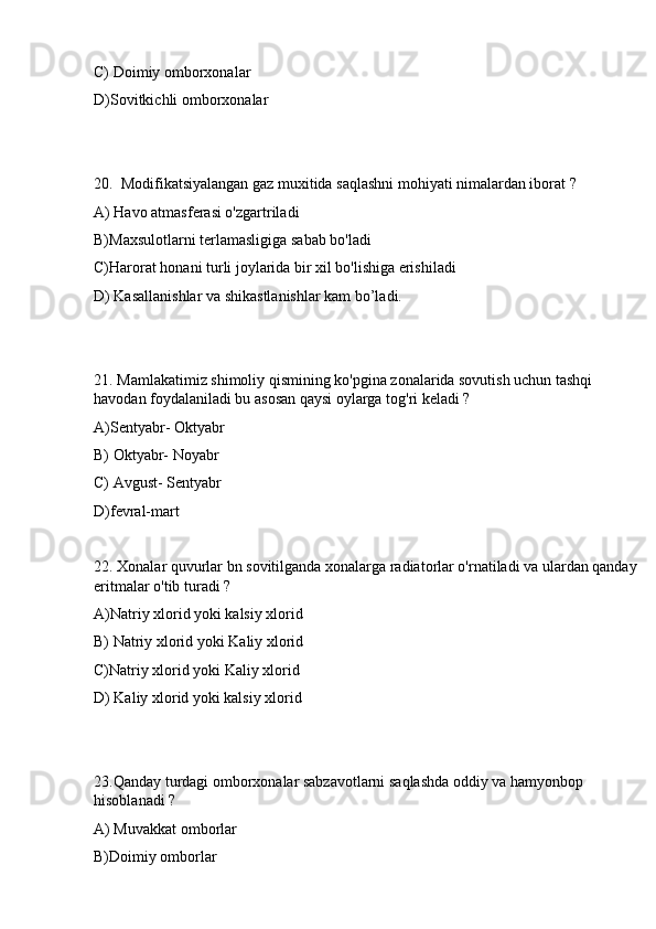 C) Doimiy omborxonalar
D)Sovitkichli omborxonalar
20.  Modifikatsiyalangan gaz muxitida saqlashni mohiyati nimalardan iborat ? 
A) Havo atmasferasi o'zgartriladi 
B)Maxsulotlarni terlamasligiga sabab bo'ladi 
C)Harorat honani turli joylarida bir xil bo'lishiga erishiladi
D) Kasallanishlar va shikastlanishlar kam bo’ladi.
21. Mamlakatimiz shimoliy qismining ko'pgina zonalarida sovutish uchun tashqi 
havodan foydalaniladi bu asosan qaysi oylarga tog'ri keladi ? 
A)Sentyabr- Oktyabr 
B) Oktyabr- Noyabr 
C) Avgust- Sentyabr
D)fevral-mart
22. Xonalar quvurlar bn sovitilganda xonalarga radiatorlar o'rnatiladi va ulardan qanday 
eritmalar o'tib turadi ? 
A)Natriy xlorid yoki kalsiy xlorid 
B) Natriy xlorid yoki Kaliy xlorid 
C)Natriy xlorid yoki Kaliy xlorid
D) Kaliy xlorid yoki kalsiy xlorid
23.Qanday turdagi omborxonalar sabzavotlarni saqlashda oddiy va hamyonbop 
hisoblanadi ?
A) Muvakkat omborlar 
B)Doimiy omborlar  