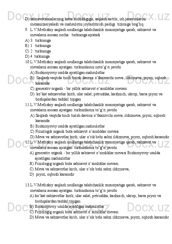 D) sabzavotxonalarning katta kichikligiga, saqlash tartibi, ish jarayonlarini 
mexanizasiyalash va mahsulotni joylashtirish pasligi  tizimiga bog’liq
9. L.V.Metliskiy  saqlash usullariga talabchanlik xususiyatiga qarab, sabzavot va 
mevalarni asosan  necha   turkumga  ajratadi
A) 3   turkumga
B) 1   turkumga
C) 2   turkumga
D) 4  turkumga
10. L.V.Metliskiy  saqlash usullariga talabchanlik xususiyatiga qarab, sabzavot va 
mevalarni asosan  ajratgan  turkumlarini noto’g’ri javobi
A) Biokimyoviy usulda ajratilgan mahsulotlar
B)  Saqlash vaqtida tinch turish davrini o’tkazuvchi meva, ildizmeva, piyoz, oqbosh 
karamdir.
C) generativ organli - bir yillik sabzavot o’simliklar mevasi. 
D)  ko’kat sabzavotlar kirib, ular salat, petrushka, kashnich, ukrop, barra piyoz va 
boshqalardan tashkil topgan
11. L.V.Metliskiy  saqlash usullariga talabchanlik xususiyatiga qarab, sabzavot va 
mevalarni asosan  ajratgan  turkumlarini to’g’ri javobi
A) Saqlash vaqtida tinch turish davrini o’tkazuvchi meva, ildizmeva, piyoz, oqbosh 
karamdir
B) Biokimyoviy usulda ajratilgan mahsulotlar
C) Fiziologik organli buta sabzavot o’simliklar mevasi.
D) Meva va sabzavotlar kirib, ular o’rik behi sabzi ildizmeva, piyoz, oqbosh karamdir
12. L.V.Metliskiy  saqlash usullariga talabchanlik xususiyatiga qarab, sabzavot va 
mevalarni asosan  ajratgan  turkumlarini to’g’ri javobi
A) generativ organli - bir yillik sabzavot o’simliklar mevasi Biokimyoviy usulda 
ajratilgan mahsulotlar
B) Fiziologig organli buta sabzavot o’simliklar mevasi.
C) Meva va sabzavotlar kirib, ular o’rik behi sabzi ildizmeva,
D)  piyoz, oqbosh karamdir
13. L.V.Metliskiy  saqlash usullariga talabchanlik xususiyatiga qarab, sabzavot va 
mevalarni asosan  ajratgan  turkumlarini to’g’ri javobi
A) ko’kat sabzavotlar kirib, ular salat, petrushka, kashnich, ukrop, barra piyoz va 
boshqalardan tashkil topgan
B) Biokimyoviy usulda ajratilgan mahsulotlar
C) Fiziologig organli buta sabzavot o’simliklar mevasi.
D) Meva va sabzavotlar kirib, ular o’rik behi sabzi ildizmeva, piyoz, oqbosh karamdir 