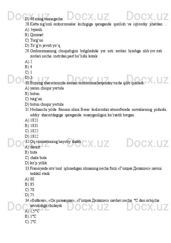 D) 40 ming tonnagacha
28. Katta sig’imli omborxonalar  kichigiga  qaraganda  qurilish  va  iqtisodiy  jihatdan …
A)  tejamli  
B) Qimmat
C) Turg’un
D) To’g’ri javob yo’q
29. Omborxonaning  chuqurligini  belgilashda  yer  osti  suvlari  hisobga  olib yer osti 
suvlari necha  metrdan past bo’lishi kerak
A) 2
B) 4
C) 1
D) 3
30. Bizning sharoitimizda asosan omborxonalarqanday turda qilib quriladi.
A) yarim chuqur yertula
B) butun
C) turg’un
D) butun chuqur yertula
31. Nechanchi yilda  fransuz olimi Berar  kislorodsiz atmosferada  mevalarning  pishishi  
oddiy  sharoitdagiga  qaraganda  susayganligini ko’rsatib bergan.
A) 1821  
B) 1831
C) 1822
D) 1812
32. Oq rozmarinning hayotiy shakli
A) daraxt
B) buta
C) chala buta
D) ko’p yillik
33. Fransiyada iste’mol  qilinadigan olmaning necha foizi «Голден Делишес» navini 
tashkil etadi
A) 80
B) 85
C) 70
D) 75
34. «Бойкен», «Ок розмарин», «Голден Делишес» navlari necha  °С dan ortiqcha 
sovutishga chidaydi
A) 1,5°С
B) 1°С
C) 2°С 