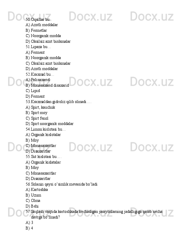 50. Oqsillar bu..
A) Azotli moddalar
B) Fermetlar 
C) Noorganik modda
D) Oksilsiz azot birikmalar
51. Lipaza bu…
A) Ferment
B) Noorganik modda
C) Oksilsiz azot birikmalar
D) Azotli moddalar
52. Kraxmal bu…
A) Polisaxarid
B) Monasaxarid disaxarid
C) Lipid
D) Ferment
53. Kraxmaldan gidroliz qilib olinadi….
A) Spirt, kauchuk
B) Spirt moy
C) Spirt fenol
D) Spirt noorganik moddalar
54. Limon kislotasi bu…
A) Organik kislotalar
B) Moy
C) Monasaxaritlar
D) Disaxaritlar
55. Sut kislotasi bu….
A) Organik kislatalar
B) Moy
C) Monasaxaritlar
D) Disaxaritlar
56. Solanin qaysi o’simlik mevasida bo’ladi
A) Kartoshka
B) Uzum
C) Olma
D) Behi
57. Saqlash vaqtida kartoshkada kechadigan jarayonlarning jadalligiga qarab necha 
davrga bo’linadi?
A) 3
B) 4 
