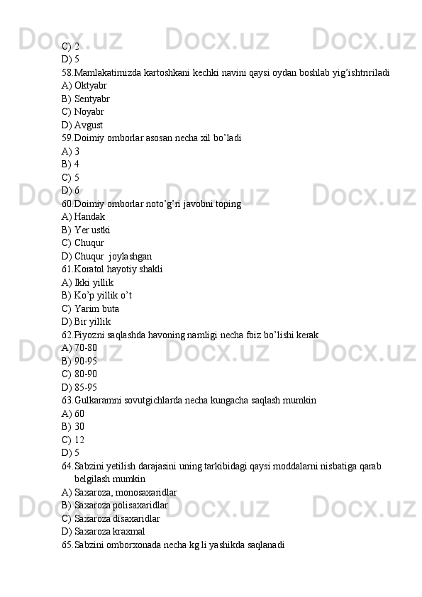 C) 2
D) 5
58. Mamlakatimizda kartoshkani kechki navini qaysi oydan boshlab yig’ishtririladi
A) Oktyabr
B) Sentyabr
C) Noyabr
D) Avgust
59. Doimiy omborlar asosan necha xil bo’ladi
A) 3
B) 4
C) 5
D) 6
60. Doimiy omborlar noto’g’ri javobni toping
A) Handak
B) Yer ustki
C) Chuqur
D) Chuqur  joylashgan 
61. Koratol hayotiy shakli
A) Ikki yillik 
B) Ko’p yillik o’t
C) Yarim buta
D) Bir yillik
62. Piyozni saqlashda havoning namligi necha foiz bo’lishi kerak
A) 70-80
B) 90-95
C) 80-90
D) 85-95
63. Gulkaramni sovutgichlarda necha kungacha saqlash mumkin
A) 60
B) 30
C) 12
D) 5
64. Sabzini yetilish darajasini uning tarkibidagi qaysi moddalarni nisbatiga qarab 
belgilash mumkin 
A) Saxaroza, monosaxaridlar
B) Saxaroza polisaxaridlar
C) Saxaroza disaxaridlar
D) Saxaroza kraxmal
65. Sabzini omborxonada necha kg li yashikda saqlanadi 