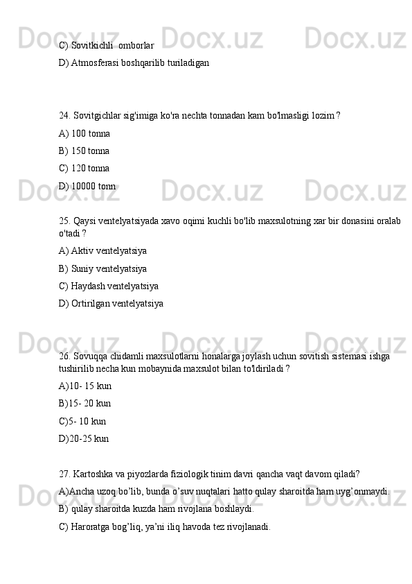 C) Sovitkichli  omborlar
D) Atmosferasi boshqarilib turiladigan
24. Sovitgichlar sig'imiga ko'ra nechta tonnadan kam bo'lmasligi lozim ? 
A) 100 tonna
B) 150 tonna 
C) 120 tonna
D) 10000 tonn
25. Qaysi ventelyatsiyada xavo oqimi kuchli bo'lib maxsulotning xar bir donasini oralab 
o'tadi ? 
A) Aktiv ventelyatsiya 
B) Suniy ventelyatsiya 
C) Haydash ventelyatsiya
D) Ortirilgan ventelyatsiya
26. Sovuqqa chidamli maxsulotlarni honalarga joylash uchun sovitish sistemasi ishga 
tushirilib necha kun mobaynida maxsulot bilan to'ldiriladi ? 
A)10- 15 kun 
B)15- 20 kun 
C)5- 10 kun
D)20-25 kun 
27. Kartoshka va piyozlarda fiziologik tinim davri qancha vaqt davom qiladi?
A)Ancha uzoq bo’lib, bunda o’suv nuqtalari hatto qulay sharoitda ham uyg’onmaydi.
B) qulay sharoitda kuzda ham rivojlana boshlaydi.
C) Haroratga bog’liq, ya’ni iliq havoda tez rivojlanadi.