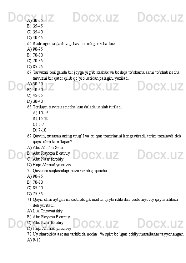 A) 30-35
B) 35-45
C) 35-40
D) 40-45
66. Bodringni saqlashdagi havo namligi necha foiz
A) 90-95
B) 70-80
C) 70-85
D) 85-95
67. Tarvuzni terilganda bir joyga yig’ib xashak va boshqa to’shamalasrni to’shab necha 
tarvuzni bir qator qilib qo’yib ustidan palagini yoziladi
A) 50-60
B) 40-50
C) 45-55
D) 30-40
68. Terilgan tarvuzlar necha kun dalada ushlab turiladi
A) 10-15
B) 15-20
C) 5-7
D) 7-10
69. Qovun, xususan uning urug’I va eti qon tomirlarini kengaytiradi, terini tozalaydi deb 
qaysi olim ta’riflagan?
A) Abu Ali Ibn Sino
B) Abu Rayxon Beruniy 
C) Abu Nasr forobiy
D) Hoja Ahmad yassaviy
70. Qovunni saqlashdagi havo namligi qancha
A) 90-95
B) 70-80
C) 85-90
D) 75-85
71. Qaysi olim aytgan mikrobiologik usulda qayta ishlashni biokimyoviy qayta ishlash 
deb yuritadi. 
A) L.A.Trisvyatskiy
B) Abu Rayxon Beruniy 
C) Abu Nasr forobiy
D) Hoja Ahmad yassaviy
72. Uy sharoitida asosan tarkibida necha   % spirt bo’lgan oddiy musallaslar tayyorlangan
A) 9-12 