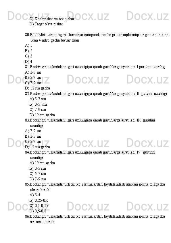 C) Kechpishar va tez pishar
D) Faqat o’rta pishar
80. E.N. Mishustinning ma’lumotiga qaraganda necha gr tuproqda miqroorganizmlar soni
1dan 4 mlrd gacha bo’lar ekan
A) 1
B) 2
C) 3
D) 4
81. Bodringni tuzlashdan ilgari uzunligiga qarab guruhlarga ajratiladi I guruhni uzunligi
A) 3-5 sm
B) 5-7 sm
C) 7-9 sm
D) 12 sm gacha 
82. Bodringni tuzlashdan ilgari uzunligiga qarab guruhlarga ajratiladi II guruhni uzunligi
A) 5-7 sm
B) 3-5  sm
C) 7-9 sm
D) 12 sm gacha 
83. Bodringni tuzlashdan ilgari uzunligiga qarab guruhlarga ajratiladi III  guruhni 
uzunligi
A) 7-9 sm
B) 3-5 sm
C) 5-7 sm
D) 12 sm gacha 
84. Bodringni tuzlashdan ilgari uzunligiga qarab guruhlarga ajratiladi IV  guruhni 
uzunligi
A) 12 sm gacha
B) 3-5 sm
C) 5-7 sm
D) 7-9 sm
85. Bodringni tuzlashda turli xil ko’rsatmalardan foydalaniladi ulardan necha foizgacha 
ukrop kerak
A) 3-4
B) 0,25-0,6
C) 0,1-0,15
D) 0,5-0,8
86. Bodringni tuzlashda turli xil ko’rsatmalardan foydalaniladi ulardan necha foizgacha 
sarimsoq kerak 