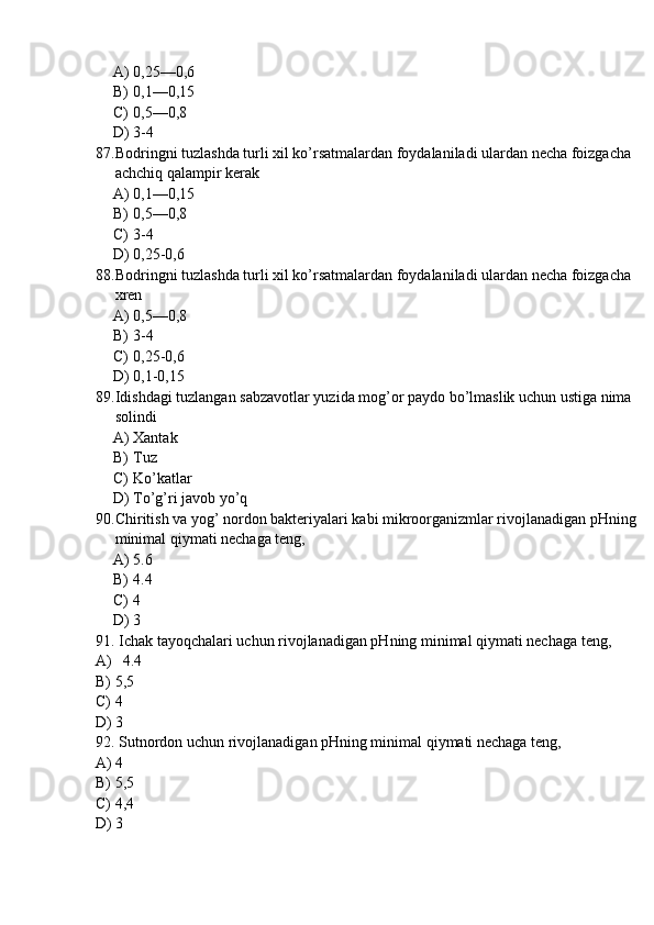 A) 0,25—0,6
B) 0,1—0,15
C) 0,5—0,8
D) 3-4
87. Bodringni tuzlashda turli xil ko’rsatmalardan foydalaniladi ulardan necha foizgacha 
achchiq qalampir kerak
A) 0,1—0,15
B) 0,5—0,8
C) 3-4
D) 0,25-0,6
88. Bodringni tuzlashda turli xil ko’rsatmalardan foydalaniladi ulardan necha foizgacha 
xren
A) 0,5—0,8
B) 3-4
C) 0,25-0,6
D) 0,1-0,15
89. Idishdagi tuzlangan sabzavotlar yuzida mog’or paydo bo’lmaslik uchun ustiga nima 
solindi
A) Xantak
B) Tuz
C) Ko’katlar
D) To’g’ri javob yo’q
90. Chiritish va yog’ nordon bakteriyalari kabi mikroorganizmlar rivojlanadigan pHning 
minimal qiymati nechaga teng,
A) 5.6
B) 4.4
C) 4
D) 3
91.  Ichak tayoqchalari uchun rivojlanadigan pHning minimal qiymati nechaga teng,
A)   4.4
B) 5,5
C) 4
D) 3
92.  Sutnordon uchun rivojlanadigan pHning minimal qiymati nechaga teng,
A) 4
B) 5,5
C) 4,4
D) 3 