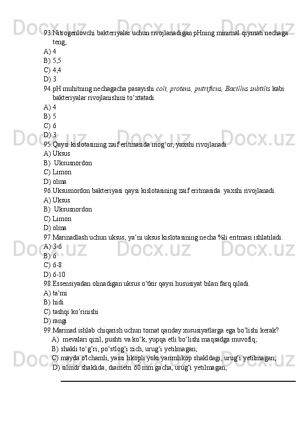 93. Nitrogenlovchi bakteriyalar uchun rivojlanadigan pHning minimal qiymati nechaga 
teng,
A) 4
B) 5,5
C) 4,4
D) 3
94. pH muhitning nechagacha pasayishi  coli, proteus, putrificus, Bacillus subtilis  kabi 
bakteriyalar rivojlanishini to‘xtatadi. 
A) 4
B) 5
C) 6
D) 3
95. Qaysi kislotasining zaif eritmasida mog‘or, yaxshi rivojlanadi
A) Uksus
B)  Uksusnordon
C) Limon
D) olma
96. Uksusnordon bakteriyasi qaysi kislotasining zaif eritmasida  yaxshi rivojlanadi.
A) Uksus
B)  Uksusnordon
C) Limon
D) olma
97. Marinadlash uchun uksus, ya’ni uksus kislotasining necha %li eritmasi ishlatiladi.
A) 3-6
B) 6
C) 6-8
D) 6-10
98. Essensiyadan olinadigan uksus o‘tkir qaysi hususiyat bilan farq qiladi. 
A) ta’mi 
B) hidi
C) tashqi ko’rinishi
D) rangi
99. Marinad ishlab chiqarish uchun tomat qanday xususiyatlarga ega bo’lishi kerak?
A)  mevalari qizil, pushti va ko‘k, yupqa etli bo‘lishi maqsadga muvofiq;
B) shakli to‘g’ri, po‘stlog‘i zich, urug‘i yetilmagan;
C) mayda o'lchamli, yassi likopli yoki yarimlikop shakldagi, urug’i yetilmagan;
D) silindr shaklida, diametri 60 mm gacha, urug‘i yetilmagan; 